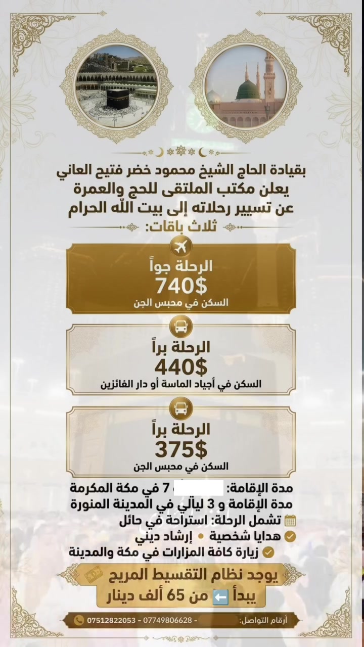#مقاعد محدودة لـ 10 أشخاص فقط
🕋
رحلتنا إلى الديار المقدسة تنطلق بتاريخ 25/09/2026 🤍

📅 والتسجيل مفتوح أيضًا لرحلات شهر 10/2026.
✨ مع مكتب الملتقى للحج والعمرة رحلتك إلى بيت الله الحرام تبدأ ! ✨
​انطلق معنا في رحلة إيمانية مريحة ومميزة براً إلى الأراضي المقدسة 🚌🕋
​خيارات الإقامة والإقلام:
​375$ | السكن في محبس الجن
 ( الطعام اختياري إضافة وجبتين بوفيه مفتوح بـسعر 100$ )
​440$ | السكن في أجياد الماسة أو دار الفائزين
​مدة الرحلة:
​6 ليالي في مكة المكرمة
​3 ليالي في المدينة المنورة
​مميزات الرحلة:
​🛑 استراحة مريحة في حائل
​🎁 هدايا شخصية لكل معتمر
​🕋 إرشاد ديني طوال الرحلة
​🕌 زيارة كافة المزارات في مكة والمدينة
#ملاحظة : توجد عمرة بالتقسيط تبدأ بسعر 65 الف. 
​📍 موقعنا: الأنبار - الفلوجة
📞 للحجز والاستفسار: [ *********** / *********** ]
​سارع بالحجز.. مقاعدنا محدودة! 🌙

