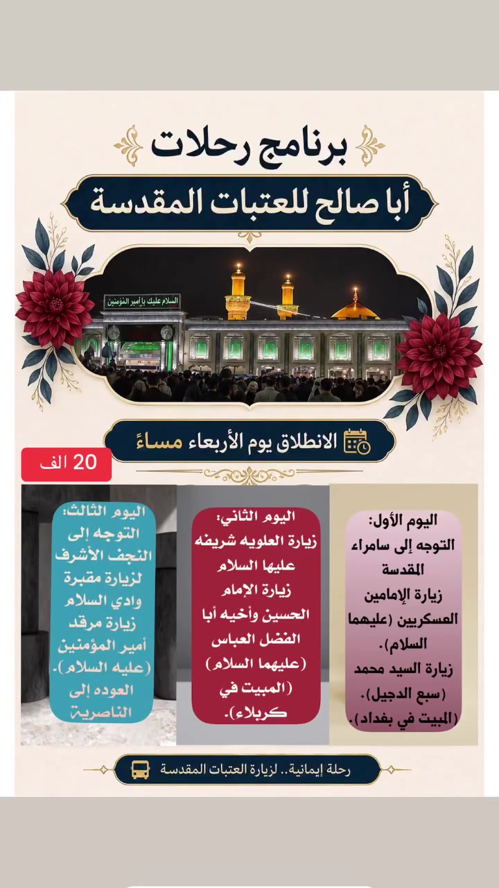 ✨ حملة أبا صالح لزيارة العتبات المقدسة ✨
(رحلة إيمانية مباركة من الناصرية إلى المشاهد المشرفة)

تعلن حملة أبا صالح عن سير رحلتها الإيمانية لزيارة المشاهد والمزارات المقدسة، 

وفق البرنامج المميز التالي:

📅 تفاصيل الانطلاق والتجمع:

 يوم الانطلاق: الأربعاء 2026/9/2 ليلا 

 ساعة الانطلاق: 9:00 مساءً

 مكان التجمع: الناصرية - المركز 

(قرب صلاة الجمعة / جسر نبي الله إبراهيم عليه السلام)

سعر الرحله 20 الف للشخص الواحد 

📍 برنامج الرحلة:

 اليوم الأول:

 التوجه ليلاً إلى سامراء المقدسة 
وزيارة الإمامين العسكريين (عليهما السلام).
 زيارة السيد محمد (سبع الدجيل).

   (المبيت في بغداد).

 اليوم الثاني:

زيارة العلويه شريفة بنت الامام الحسن (عليها السلام )
 زيارة الإمام الحسين وأخيه أبا الفضل العباس (عليهما السلام)

  (المبيت في كربلاء).

 اليوم الثالث:

 التوجه إلى النجف الأشرف لزيارة مقبرة وادي السلام 
وزيارة مرقد أمير المؤمنين الإمام علي (عليه السلام).

 ثم العودة إلى الناصرية سالمين ببركة محمد وآل محمد.

📞 للحجز والاستفسار:
 رقم الهاتف / واتساب: ⁠***********⁠
📌 المقاعد محدودة.. سارع بالحجز الان
