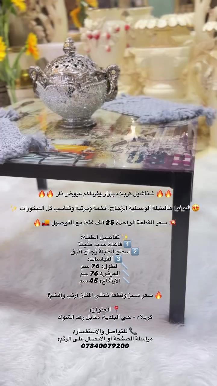 🔥🔥 شناشيل كربلاء بإزار وفرتلكم عروض نار 🔥🔥

😍 شوفوا هالطبلة الوسطية الزجاج، فخمة ومرتبة وتناسب كل الديكورات ✨

💥 سعر القطعة الواحدة 25 ألف فقط مع التوصيل 🚚🔥

✨ تفاصيل الطبلة:
1️⃣ قاعدة حديد متينة
2️⃣ سطح الطبلة زجاج أنيق
3️⃣ القياسات:
📏 الطول: 76 سم
📏 العرض: 76 سم
📏 الارتفاع: 45 سم

🔥 سعر مميز وقطعة تخلي المكان أرتب وأفخم!

📍 العنوان:
كربلاء – حي البلدية، مقابل رعد الشوك

📞 للتواصل والاستفسار:
مراسلة الصفحة أو الاتصال على الرقم:
***********

#العراق #تفاعل #اكسبلور #مشاهير #متابعين

نص مكتوب في الصور:
- شناشيل كربلاء بازار وفرتلكم عروض نار 🔥🔥🔥 شوفوا هالطبلة الوسطية الزجاج، فخمة ومرتبة وتناسب كل الديكورات ✨ 😍 سعر القطعة الواحدة 25 ألف فقط مع التوصيل 🚚 🔥 تفاصيل الطبلة:✨ 1 قاعدة حديد متينة 2 سطح الطبلة زجاج أنيق 3 القياسات: الطول: 76 سم العرض: 76 سم الارتفاع: 45 سم سعر مميز وقطعة تخلي المكان أرتب وأفخم! 🔥 📍 العنوان: كربلاء - حي البلدية، مقابل رعد الشوك 📞 للتواصل والاستفسار: مراسلة الصفحة أو الاتصال على الرقم: ***********