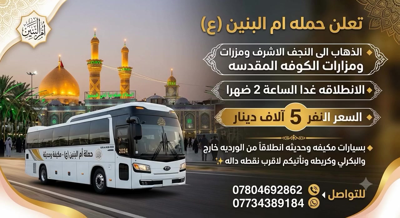 📌 تعلن حمله ام البنين (ع)
♦️ الذهاب الى النجف الاشرف ومزارات الكوفه المقدسه 
♦️ الانطلاقه غدا الساعه 2 ضهرا 
♦️السعر النفر 5 آلاف دينار
♦️  بسيارات مكيفه وحديثه انطلاقاً من الورديه خارج والبكرلي وكريطعه ونأتيكم لاقرب نقطه داله ✨
للتواصل 
📞 ***********
***********
