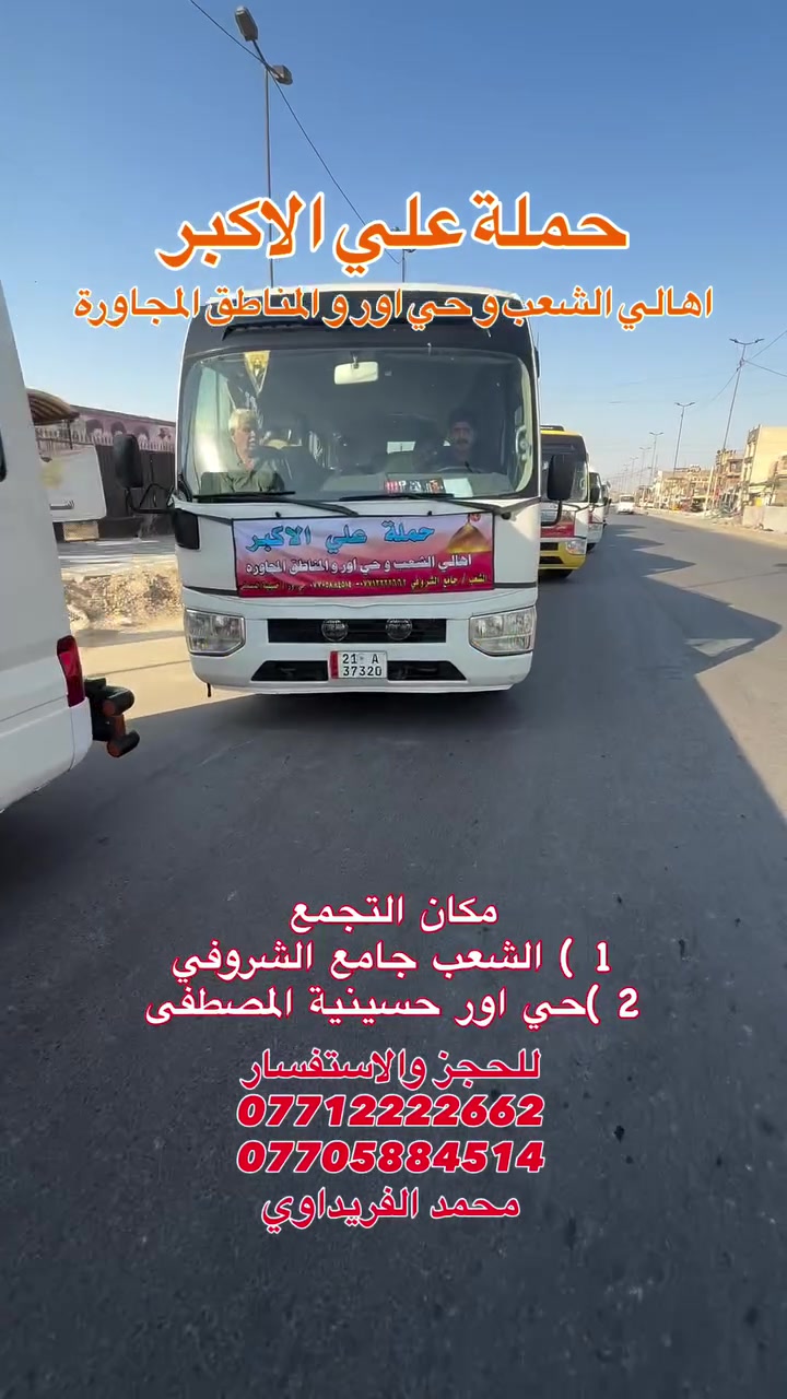 #حملة_علي_الأكبر_بأدارة_محمد_الفريداوي
أهالي منطقة الشعب والمناطق المجاورة
الفرع الاول / الشعب جامع الشروفي
الفرع الثاني / حي أور حسينية المصطفى
زياراتنه يوميآ بانسب الاسعار
ومجاني ع مدار الأسبوع
انتباه انتباه زوارنا الكرام اسم الحملة
       (( حملة علي الأكبر )) 

   (( بأدارة محمد الفريداوي )) 

  لا يوجد غير اسم او اسم مركب
ارقام الحجز المثبتة امامكم
***********
***********
☝️☝️ ارقام الحملة فقط ليسه لدينا رقم اخر
👈👈  غير مسؤلين ع اي رقم اخر
_________👇 جدول الاسبوعي👇 __________
#يوم_الجمعة   كربلاء المقدسة
التجمع الساعة 8 ليلآ الانطلاق الساعة 9 ليلآ
الرجوع الساعة 5 فجرآ   ((السعر 3 الف مرجع))
#يوم_الجمعة   النجف الاشرف
التجمع الساعة 10ليلآ الانطلاق الساعة 11 ليلآ
الرجوع الساعة 9 صباحآ    ((السعر 5 الف مرجع))
___________________________________
#يوم_السبت   الكاظمية المقدسة
التجمع الساعة 4 عصرآ الانطلاق الساعة 5 عصرآ
الرجوع الساعة 10ليلآ    (( مجانآ 👉👈 مجانآ ))
___________________________________
انتضر برنامج يوم الاحد  🤌 حضرو عوائلكم للزيارات
