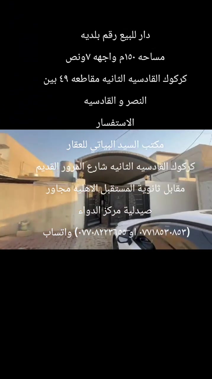 دار للبيع رقم بلديه
مساحه ١٥٠م واجهه ٧ونص
موقع مميز
كركوك القادسيه الثانيه مقاطعه ٤٩ بين النصر و القادسيه
البيت كلش نضيف ومسجل بالبلديه
محتويات البيت:-
استقبال
مطبخ +كاونتر هديه
هول
غرفتين نوم
درج خارجي 
صحيات
كراج
طابق الثاني :- غرفتين سقف سندوج بنل وحده كامله والثانيه يحتاج بياض وسيراميك
الاستفسار
مكتب السيد البياتي للعقار
مبايل (*********** او ***********)
عنوان المكتب
 كركوك القادسيه الثانيه
 شارع المرور القديم
مقابل ثانوية المستقبل الاهليه
مجاور صيدلية مركز الدواء
نستقبل كافة العروض وعرضها في كركوك الطابو الزراعي التجاري السكني
