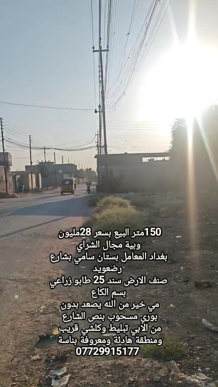 150متر البيع بسعر 28مليون
وبية مجال الشراي
بغداد المعامل بستان سامي بشارع رضعويد
صنف الارض سند 25 طابو زراعي بسم الكاع 
مي خير من الله يصعد بدون 
بوري مسحوب بنص الشارع 
من الابي تبليط وكلشي قريب 
ومنطقة هادئة ومعروفة بناسة 
***********
