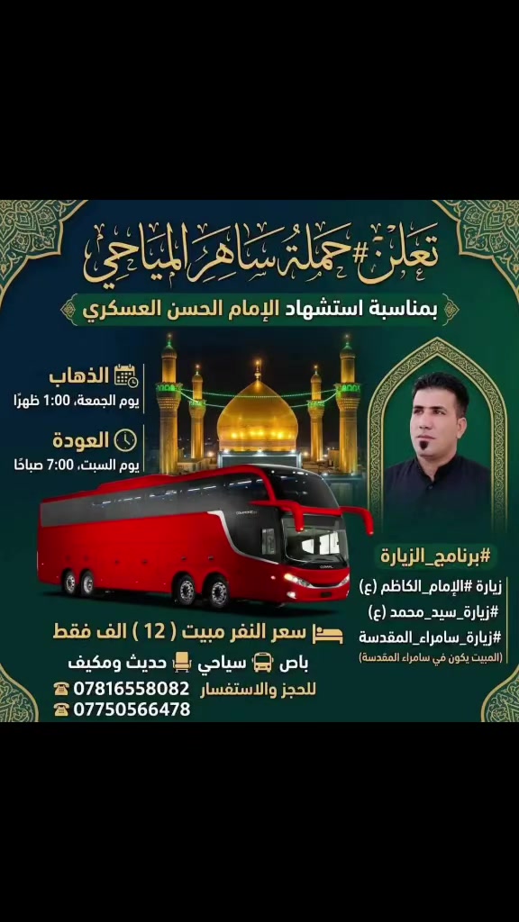 تعلن #حملة_ساهر_المياحي 
بمناسبةأستشهاد الامام الحسن العسكري
تعلن حملتنا الذهاب ألى زيارة
 #الامام_الكاظم (ع)
#زيارة_سيد_محمد (ع)#زيارة_سامراء_المقدسة
الذهاب👈 #يوم_الجمعة 
الذهاب الساعة🕐1:00الضهر
العوده👈 #يوم_السبت 
العودة الساعة 🕟6:00صباحٱ
سعر النفر مبيت ( 12 )الف فقط
باص🚍 سياحي 💺حديث ومكيف
للحجز والاستفسار***********☎️
                           ***********☎️
برنامج الزيارة 👈الذهاب مباشرة إلى زيارة 
الامام الكاظم وبعدها زيارة سيد محمد 
والمبيت يكون في سامراء المقدسة
