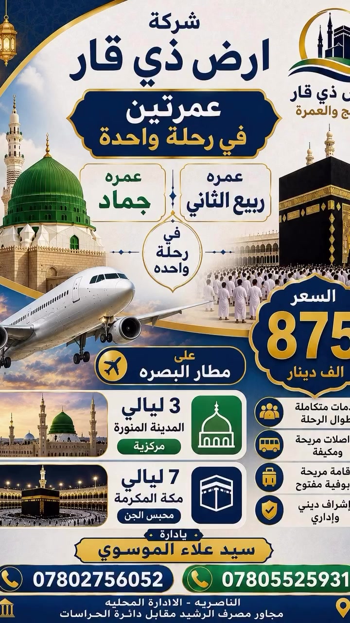 🕋 عمره شهر. ربيع وجماد 
تعلن شركة ارض ذي قار للحج والعمره 

عن رحلتها إلى بيت الله في شهر ربيع وجماد 

* تاريخ الرحله2026/10/2 
* ⁠2026/10/8 

*الاهم من هذا كله عليك ان تختار الصح. وتلاحظ فرق الاسعار.بين بعض الشركات 
0️⃣7️⃣8️⃣0️⃣2️⃣7️⃣5️⃣6️⃣0️⃣5️⃣2️⃣
0️⃣7️⃣8️⃣0️⃣5️⃣5️⃣2️⃣5️⃣9️⃣3️⃣1️⃣
—————————————
هناك. برنامجين  للرحله البريه 
ورحله. للطيران 

✅البرنامج  برا برا . 🚃🚃
السعر. 650 الف  عراقي 
السكن في المدينه  المركزيه الشاكرين 
فندق مكه اركان بكه 
———————————-
✅اما بالنسبه للطيران. ✈️✈️
 على مطار. البصره 

السكن. مدينه مركزيه فندق الشاكرين 
مكه. محبس الجن. فندق اركان بكه حصرا 

السعر 875 الف عراقي 
————————————
برنامج الرحلات
يشمل  البرنامج

1- باص حديث ومكيف 🇸🇦🇮🇶

2- فنادق اربع نجوم حقيقي مكه 🏨

3- مزارات مكه والمدينه🕌🕋

4- مرشد مختص يرافق المعتمرين معتمد سيد على السستاني👳🏼‍♂️

5- احرام رجالي جادر نسائى

6- ثلاث وجبات طعام داخل الفندق🍱 

7- حقيبه كتف +وشاح للنساء +كتاب مناسك العمره +باج
 
🕹️للحجز والاستفسار  الاتصال على 
الأرقام *********** ☎️
 ☎️ ***********
🕹️او زياره موقع الشركه 
شركه ارض ذي قار 
ناصريه. الاداره المحليه. مجاور مصرف الرشيد  مقابل دائره الحراسات
  باداره الحاج سيد علاء الموسوي
