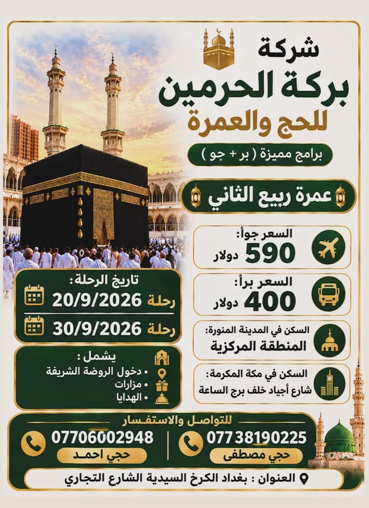 تعلن  بركة الحرمين للحج والعمرة🕋✈️🚍🏥👍
إعلان هــــام | احجز الآن ✴️ والمقاعد محدودة 
⚠️عـــــــــــــرض خــــــــــــــاص⚠️المقاعد محدودة ✈️🚍
             ربيع الآخر 
              لعام 2026 ✨ خصم خاص للشركات و المتعهدين برامج مميزة وأسعار مخفضة فنادق شارع اجياد قريبة للحرم ✈️🚍للطيران والبري 🕋🏨👍 -------------------------  مواعيدالرحلات الطيران والبري ✈️🚍🙏🌏التسجيل مفتوح لجميع الرحلات
20\9✈️🚍
25\9✈️🚍
30\9✈️🚍
  عمرة ربيع الاخر باقي مقاعد محدودة✈️🚍
⚽حضور مباريات الخليجي جدةالتسجيل مفتوح عمرة ✈️الطيران(5_10ليالي) ✈️
 والبري 10ايام مع الطريق🚍
 باصات حديثة وسريعة
━━━━━━━━━━━━━
✈️ الطيران 590$دولار
🚍البر 400$دولار
━━━━━━━━━━━━━
🔹 ✈️خطوط الطيران: االعالمية
🏥فنادق المدينة المنورة مركزية قرب المسجد النبوي الشريف 👍
🏨 السكن: مكة المكرمة – شارع أجياد خلف برج الساعة 
فندق الزائر المتميز أو كدي تاور 👍✈️🚍 خلف برج الساعة برامج الطيران والبري
━━━━━━━━━━━━━━━
🌏 متوفر برنامج  المميز أبراج الحرم   5نجوم طيران  المجاميع والعوائل مع وجبة الإفطار بوفية مفتوح 🍕🏨🌏
----------------------------
✅ البرنامج شامل جميع الخدمات
👍تذكرة طيران
✔️ تأشيرة (فيزا)
✔️ النقل باصات حديثة
✔️ المزارات الدينية
✔️ الإرشاد الديني للمذهبين
✔️ زيارة الروضة
✔️ إضافة مبلغ 100$طعام  وجبتين المدينة ثلاث وجبات  طعام بوفيه عراقي مكة 
✈️إضافة 200$  تصريف الدولار للمسافرين طيران لجميع برامج الطيران✈️👍
✔️ هدايا حقيبة واحرام رجالي نسائي
🌏سفرة سياحية جدة اختياري🚐👍
🌏إضافة فرق مبلغ تسكين ثلاثي ثنائي سنكل✈️🕋
🚐سيارة خاصة حديثة🚐 صغيرة سريعة 20$ نقل مدينة مكة طريق 3ساعات ونصف 
━━━━━━━━━━━━━━━
🌏فيزة سيارة خاصة وحجز فنادق مدينة مكة🕋 🏙 _______________________
🌏عمرة بالإنابة للمتوفي🕋 والمريض العاجز تصوير فيديو 3 وشهادة موثقة 50$ _________________________

🧳 المستمسكات المطلوبة للحجز

🔹 الجواز الأصلي
🔹 صورة شخصية بخلفية بيضاء

🚐 يتوفر مندوب لاستلام الجوازات من موقعكم

 _________________________
📝 للحجز🌏👍☎️ والاستفسـار :تفضلوا بزيارتنا في مقر الشركة بغداد السيدية الشارع التجاري مجاور مجمع كلشي وكلاشي اتصل واحجز واتساب بأدارة  حجي احمد ابو مصطفى  وحجي مصطفى وحجي محمد 
☎ ***********
 ☎ ***********
☎️ ***********
☎️***********
وكلائنا بغداد الرصافة
