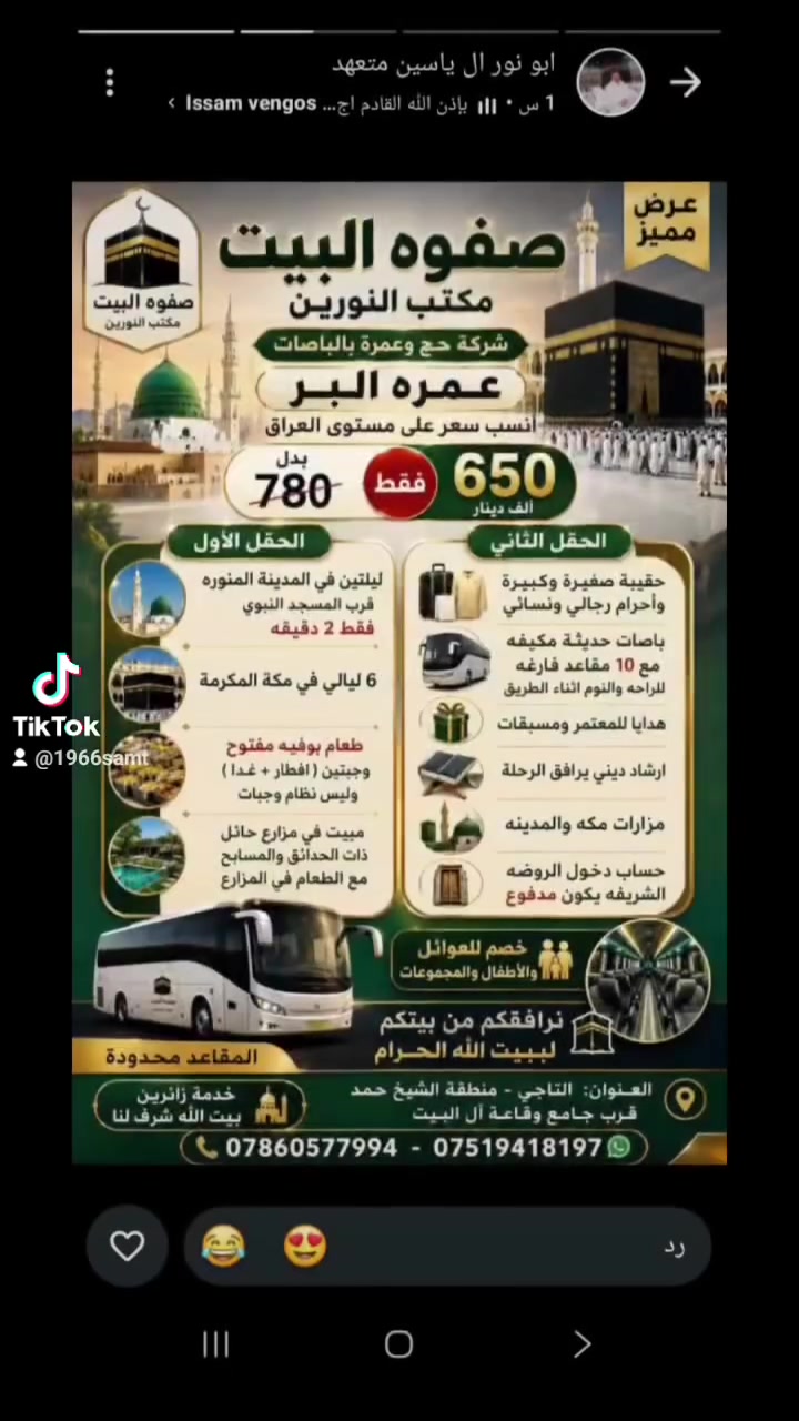 #بسم الله ❤️❤️❤️❤️❤️ وعلى بركة الله 🕋 يعلن مكتب النورين في التاجي والشيخ  حمد
وكيل
 شركة صفوة البيت  لخدمات الحج والعمره عن برنامج العمرة 🕋❤️🕋🕋
 عمرة البر 🚍🚌
 ب بدايه الشهر التاسع 
يعني جمعه مدينه وجمعه مكه

السعر 650 الف دينار  عراقي فقط
وتشمل
🕌 السكن:
🔹 2  ليالي مدينه المنوره حصريا في المركزيه قرب المسجد النبوي 2 دقيقه 🕌🕌🕌
🔹 6  ليالي مكه المكرمه 
 محبس الجن 🕋🕋🕋🕋
▪️   طعام بوفيه مفتوح 
فطور +غذاء اوبن بوفيه مفتوح كل ايام الرحله 💐
▪️مبيت في اجمل مزارع حائل  ذات الحدائق والمسابح المغلقه +افطار صباحي في حدائقها

🍽 الخدمات المشمولة:
✔️  حقيبه صغيره وكبيره واحرام رجالي ونسائي 💐
✔️ باصات حديثة ومكيفه وتستوعب عدد كبير  بالاضافه الى 10 مقاعد فارغه بالباص لراحه المعتمرين 💐💐💐
✔️ هدايا لمعتمر  ومسابقات بالطريق 💐💐💐
✔️ ارشاد ديني يرافق الحملة 💐💐💐💐
✔️ مزارات مكة والمدينة ❤️❤️ كذلك سفره مدينه جده الى البحر تكون اختياريه
✔️ كذلك خصومات للعوائل الكبيره والاطفال
 تنظيم مميز ومتابعة مستمرة وخدمه طول الرحله 🕋🕋
كذلك يتكفل دخول الروضه الشريفه على حساب المتعهد 🕌🕌🕌
ملاحظه
وفي حاله اراد المعتمر  بدون طعام يكون المبلغ 550 الف عراقي فقط ❤️❤️❤️
اخوكم  
الحاج كريم النجم ابو انور 💐💐💐
ونتشرف بخدمه ضيوف الرحمن
سارع بالحجز وتسليم الجواز 
العنوان ❤️ بغداد التاجي منطقه الشيخ حمد قرب جامع وقاعه ال البيت
هواتفنا
***********❤️❤️
***********❤️❤️❤️
#المدينة_المنورة
#مكة_المكرمة
#رافقنا_من_بيتك_الى_البيت_الحرام
#المسار_وجهتكم_الموثوقة_لبيت_الله_الحرم@
