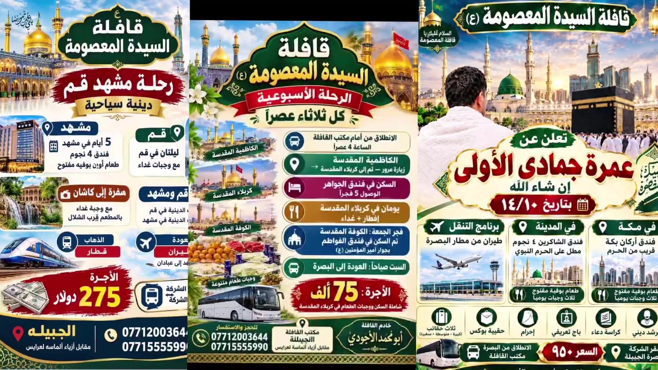 برامج قافلة السيدة المعصومة
برنامج الاول:_ برنامج العمرة 
👈 سعر البرنامج  ٩٥٠ الف دينار  👉
تاريخ الرحله ١٤_١٠

🍁يشمل المبلغ👈 طعام بنظام بوفية مفتوح
🛩🛩 النقل طيران ذهاب واياب✈️✈️
  ♦️يرافق الحمله  مرشد ديني مع اقامة صلاة جماعة
     🌠السكن في فندق اربع نجوم🌠
            ♠️مع طباخ عراقي♠️
         ⚫ البرنامـــــــج يشمــــل⚫
     ◼️3 ايام في المدينه المنوره مع زيارة مزاراته
    ◼️٦ ايام في المكــــــه المكـــــــــرمه ومزاراته
 🎁مع تسليم ٣ حقائب هدية وحقيبة بوكس واحرام
✔️️️بالاضافه الى جولات تسويقيه وترفيهيه في مكه المكرمه
 
ملاحظة:- كما لدينا عمرة نيابيه لمن اراد للاحياء والأموات علما نصف المبلغ سيذهب للفقراء والعوائل المتعففه
🔥🔥🔥🔥🔥🔥🔥🔥
البرنامج الثاني:_ برنامج زيارة امام الرضا واخته السيدة المعصومه

سعر البرنامج ☀️☀️٢٧٥ دولار   ☀️

 ✈️✈️  النقل قطار ذهابا والعودة طيران  ✈️✈️
 🚅🚅 النقل  بقطار فدك 🚅🚅
   🌹 مدة الرحله🌹
مشهد ٥ ايام...  ليلتان قم ⚘️

💥السعر يشمل :_
نقل..فندق...وجبات طعام في مشهد ووجبات غداء في قم 
تفاصيل الرحله

☘️بالاضافه جولات ترفيهيه في مشهد  وزيارة مزاراته ومزارات قم  وسفرة الى كاشان

🔥🔥🔥🔥🔥
البرنامج الثالث الاسبوعي كل يوم ثلاثاء

  ..بسعــــر ٧٥ الف نقل وسكن مبيت..طعام..
             
المزارات المشموله في البرنامج
الكاظميه مرورا
🏴كربلاء (مبيت ليلتين) 
🏴النجف(مبيت ليلة) 
🏴الكوفه
 
💢◾ تفاصيـــل البرنامــج◾💢:-
💎الانطلاق من البصره  الى كاظمية وبعدها الى  كربلاء والمبيت فيها ليلتين 
💎في  يوم الثالث التوجه للكوفه وبعدها النجف مبيت ليلة وفي صباح يوم السبت العوده الى البصره

السعـــر يشمــل
نقل🚌*سكن🏬*وجبتان فطور وجبتان طعام  🍔

🏣فندق قريب 🏣
🚌النقـل بباصـات حديثــه ومريحـه 🚌

ملاحظه١// تقيم القافله سفرة أم البنين ومجلس عزاء
ملاحظه٢// رحله في كل اسبوع لعوائل خادم الايتام 
العنوان// البصرة -الجبيله مجاور افران العلي
((خادم القافله))  (صادق ابو محمد حفظه الله) 
للحجز والاستفسار📞
***********
 ***********
