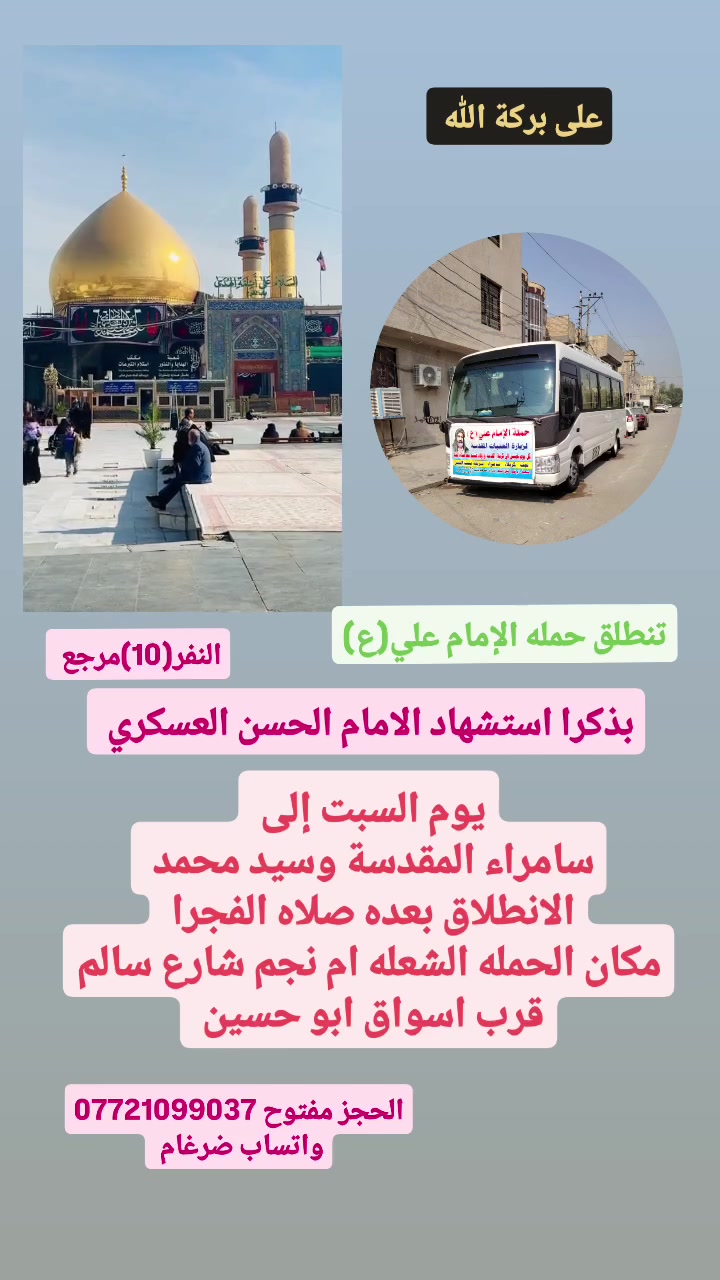 على بركة الله 
تنطلق حمله الإمام علي(ع)
بذكرا استشهاد الامام الحسن العسكري(ع)
1-يوم السبت إلى سامراء المقدسة وسيد محمد 
الانطلاق بعده صلاه الفجرا النفر(10)مرجع 

بمناسبة تتويج الإمام المهدي(ع)
2-ويوم السبت إلى سامراء المقدسة وسيد محمد 
الانطلاق بعده صلاه الضهرا النفر(10)مرجع 

مكان الحمله الشعله ام نجم شارع سالم 
قرب أسواق ابو حسين 
الحجز مفتوح ***********واتساب ضرغام
