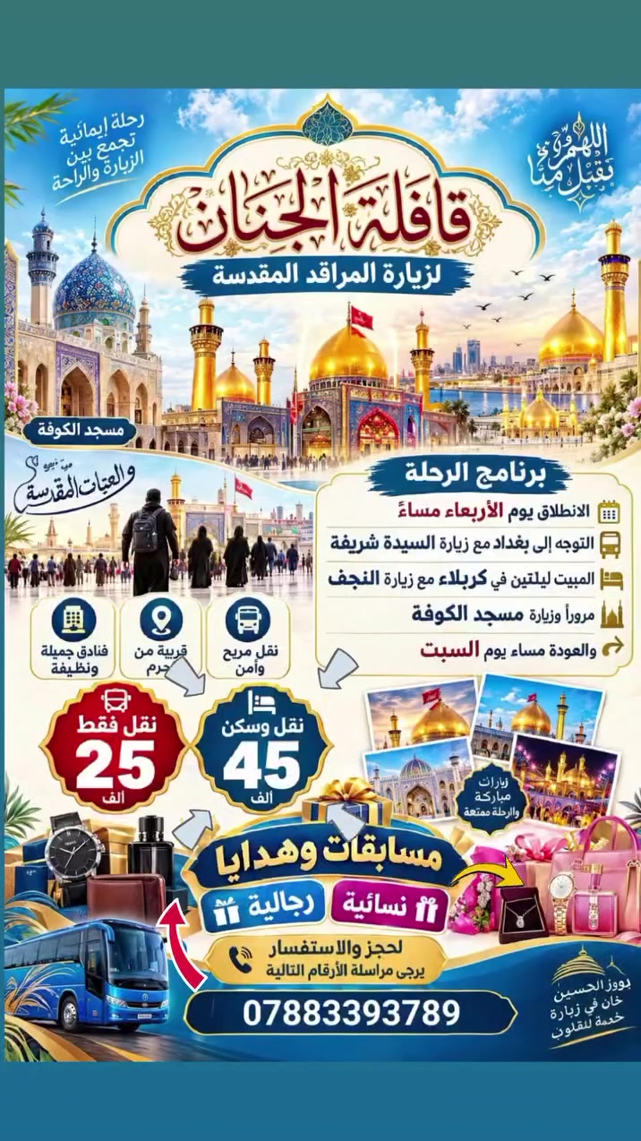 قافلة الجنان لزيارة المراقد المقدسة *برنامج الانطلاق يوم الأربعاء مساء التوجه إلى بغداد مع زيارة السيدة شريفة والمبيت ليلتين في كربلاء مع زيارة النجف مرورا وزيارة مسجد الكوفة والعودة مساء يوم السبت نقل وسكن 45 نقل فقط 25  فنادق جميلة ونضيفة قريبة من الحرم لحجز والاستفسار يرجى مراسلة الأرقام التالية ***********
