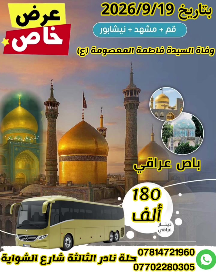 #تعلن#  شركة أفق بابل للسياحة والسفر  برنامج وفاه السيده معصومه 
​برنامج ديني  سياحي متكامل بانتظارك!
#السعر 180الف    
19/9/2026
#البرنامج يشمل
4ليالي #قم
5ليالي #مشهد           
قم يشمل اربعين علويه جامع جمكران بيت النور  موسى المبرقع 
مشهد  ياسر وناصر خواجه ربيع  باغ مشهد  جبل كوسنجي .يحيى بن زيد 
​🚌 مميزات الرحلة:
​النقل: باصات.vip حديثة ومريحة لضمان أفضل تجربة سفر.
​.
​السعر: 180الف          السكن ثلاثي ورباعي خماسي    فرق الغرفه الثنائيه (30الف).      فرق غرفه السنكل (60الف) 
​📍 العنوان ومكان الانطلاق:
الفرع الأول ​بابل  نادر الثالثه شارع الشوايه 
​📞 للحجز والاستفسار:
​اتصل بنا مباشرة عبر الأرقام التالية:
​*********** 
​*********** 
​ملاحظة: سارع بالحجز، فالمقاعد محدودة! رحلة سعيدة ومباركة نتمناها لكم.
