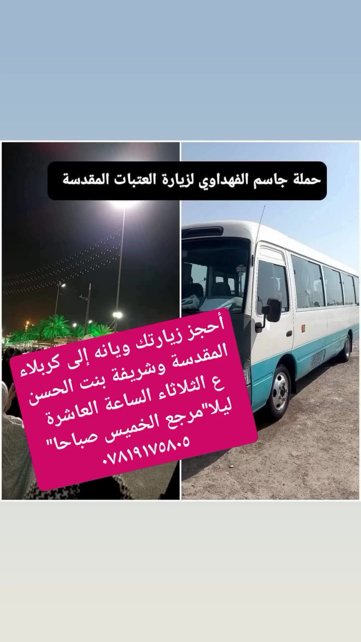 أحجز زيارتك ويانه إلى 
كربلاء المقدسة وشريفة بنت الحسن ع 
الثلاثاء الساعة العاشرة ليلا 
مرجع الخميس صباحا"
كوستر حديث تبريد (النفر ١٢ ألف)
للاتصال او واتساب ***********
،،،،،،،،،،،،،،،،،، البرنامج الثاني
النجف الأشرف
كربلاء المقدسة وشريفة بنت الحسن ع 
الخميس الساعة العاشرة ليلا مرجع السبت صباحا"
( النفر ١٥ ألف )
