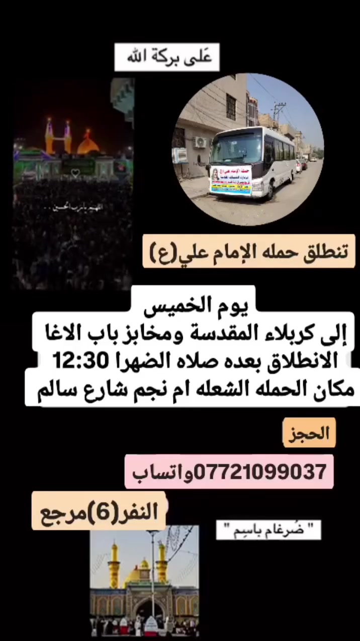 على بركة الله 
تنطلق حمله الإمام علي(ع)
1-يوم الخميس إلى كربلاء المقدسة ومخابز باب الاغا 
الانطلاق بعده صلاه الضهرا  النفر(6)مرجع 

2-ويوم الجمعه إلى النجف الاشرف وزياره المقابر ولكوفه 
الانطلاق الساعه 8ونص مساء النفر(10)مرجع 

3-ويوم السبت إلى سامراء المقدسة وسيد محمد 
الانطلاق بعده صلاه الضهرا النفر(8)مرجع 

مكان الحمله الشعله ام نجم شارع سالم 
قرب أسواق ابو حسين 
الحجز مفتوح ***********واتساب ضرغام
