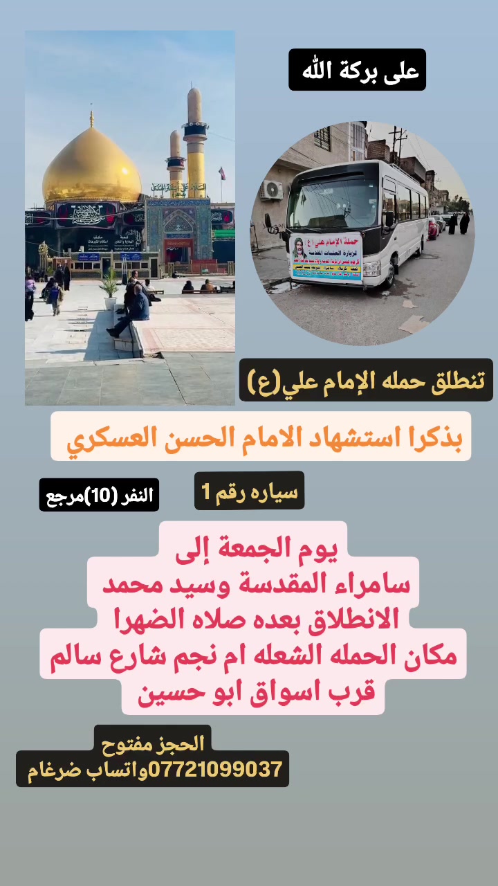 على بركة الله 
تنطلق حمله الإمام علي(ع)
بذكرا استشهاد الامام الحسن العسكري(ع)
1-يوم الجمعة إلى سامراء المقدسة وسيد محمد 
الانطلاق بعده صلاه الضهرا النفر(10)مرجع 

2-ويوم السبت إلى سامراء المقدسة وسيد محمد 
الانطلاق بعده صلاه الفجرا النفر(10)مرجع 

مكان الحمله الشعله ام نجم شارع سالم 
قرب أسواق ابو حسين 
الحجز مفتوح ***********واتساب ضرغام
