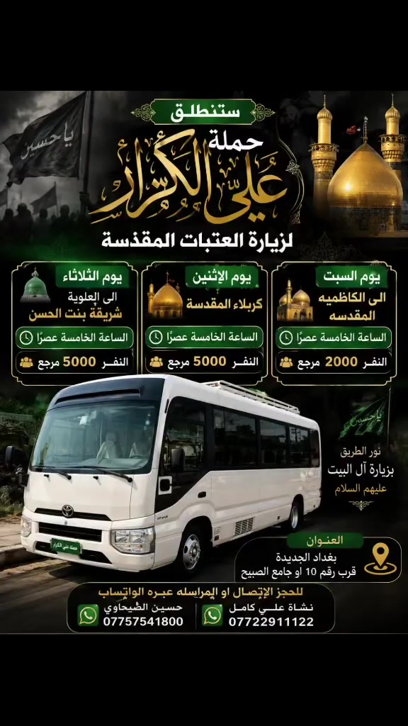 🟥 /// تعلن حملة علي الكرار (ع) ///🟥
🟥اليوم السبت🟥
🟥 الى الكاظميه المقدسه الساعه الخامسه عصرآ النفر٢٠٠٠ مرجع
             🟥يوم الاثنين🟥
🟥كربلاء المقدسه الساعه الخامسه عصرآ النفر ٥٠٠٠ مرجع
            🟥يوم الثلاثاء🟥
🟥العلويه شريفه بنت الحسن الساعه الخامسه عصرآ ٥٠٠٠ مرجع
العنوان بغداد جديده فلكة الاوله قرب جامع الصبيح او رقم ١٠ للحجز الاتصال او المراسله عبره الواتساب 
*********** حسين الصبيحاوي
*********** نشأت علي كامل

