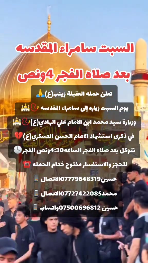 ياالله 🙏 تعلن حملتنا حمله العقيله زينب(ع)يوم السبت 
إلى سامراء المقدسه🕌📿وسيد محمد ابن الامام علي الهادي(ع)🕌📿في ذكرى استشهاد الامام الحسن العسكري (ع)💔بعد صلاة الفجر الساعه4:30ونص الفجر 🕟 مكان التجمع الشعله الأولى جامع الإمام علي ع والشعله ام نجم شارع الأمين حسينيه الصديقه الطاهرة للحجز والاستفسار مفتوح🔙📞***********الاتصال📞***********الاتصال
هاذ واتساب🔙📲***********واتساب✅☎️📱✅
