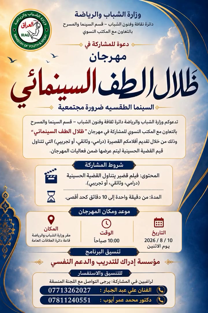 📢 دعوة للمشاركة
🎬 مهرجان "ظلال الطف" السينمائي للأفلام القصيرة

تدعوكم وزارة الشباب والرياضة
(دائرة ثقافة وفنون الشباب – قسم السينما والمسرح)
وبالتعاون مع المكتب النسوي، للمشاركة في مهرجان "ظلال الطف" السينمائي، من خلال تقديم أفلامكم القصيرة (الدرامية، الوثائقية، أو التجريبية) التي تتناول القضية الحسينية، ليتم عرضها ضمن فعاليات المهرجان.

📋 شروط المشاركة:
🎥 المحتوى: فيلم قصير يتناول القضية الحسينية (درامي، وثائقي، أو تجريبي).
⏱️ المدة: من دقيقة واحدة إلى (10) دقائق كحد أقصى.

📅 موعد ومكان المهرجان:
🗓️ التاريخ: 2026/8/10
🕙 الوقت: الساعة 10:00 صباحًا
📍 المكان: مقر وزارة الشباب والرياضة – قاعة دائرة العلاقات العامة.

📞 للتنسيق والاستفسار:
👤 الفنان علي عبد الجبار: ***********
👤 د. محمد عمر أيوب: ***********

🔹 تنسيق ومتابعة: فريق إدراك للتدريب والدعم النفسي.

✨ الدعوة عامة... ننتظر إبداعاتكم.

#مهرجان_ظلال_الطف #وزارة_الشباب_والرياضة #دائرة_ثقافة_وفنون_الشباب #السينما_العراقية #الأفلام_القصيرة #صناع_الأفلام #الإخراج_السينمائي #كتاب_السيناريو #المصورين #الفنانين #نقابة_الفنانين #الإعلاميين #الصحفيين #صناع_المحتوى #الثقافة #الشباب #القضية_الحسينية #الإمام_الحسين_عليه_السلام #نهضة_الحسين #محرم #عاشوراء #كربلاء #العراق #بغداد #FilmFestival #ShortFilm #IraqiCinema #Filmmakers
