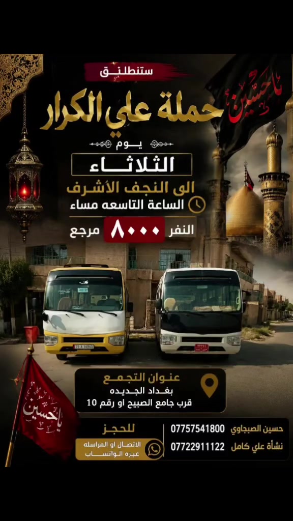 🟥 /// تعلن حملة علي الكرار (ع) ///🟥
🟥اليوم الثلاثاء🟥
🟥 الى النجف الاشرف الساعه التاسعه مساء النفر (5000)مرجع
العنوان بغداد جديده فلكة الاوله قرب جامع الصبيح او رقم ١٠ للحجز الاتصال او المراسله عبره الواتساب 
*********** حسين الصبيحاوي
*********** نشأت علي كامل
