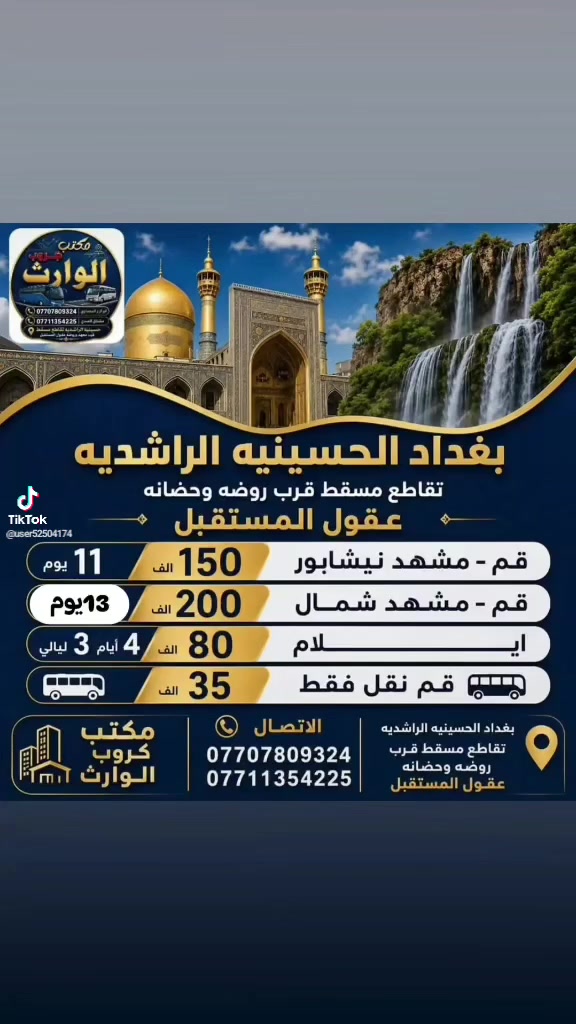 رحلات  أيران  بر
( 1 ) #رحله المقبله 2026/8/15
قم 🌿 مشهد ☘️ نيشابور 
السفر 🚘  الساعه 4 عصرا أن شاء الله 
11 يوم ثلاث وجبات طعام 🍱 فقط.       في مشهد بسعر 150 ألف عراقي 
شامل جميع الخدمات

( 2 ) #رحله ثانيه قم مشهد شمال
  3 ايام قم 3 ايام مشهد 3 ايام شمال بسعر 200 الف شامل جمبع الخدمات

( 3 ) #رحله الثالثه ايلام 4 ايام 3 ليالي يوجد فطور صباحي كل هذا بسعر 80 الف 

 
♦️🏃سارعوا بالحجز العرض فترة محدودة 
عنوان مكتب كروب الوارث
#بغداد #الحسينيه #الراشديه
تقاطع مسقط قرب معهد وروضه
عقول المستقبل 

***********
*********** ☎️ ‭ ‬
***********
***********
