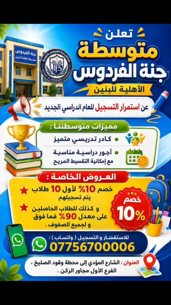 📚 متوسطة جنة الفردوس الأهلية للبنين
تعلن عن استمرار التسجيل للعام الدراسي الجديد.

✨ مميزات متوسطتنا :
• كادر تدريسي متميز يحفظ الطالب في المدرسة .
• أعداد الطلاب قليلة لضمان متابعة أفضل .
• صفوف مكيفة و بيئة تعليمية مريحة .
• أجور مناسبة مع إمكانية التقسيط المريح .
• خطوط نقل بأسعار مناسبة ، و وفق ما يحدده ولي أمر الطالب .

🎁 العروض الخاصة :
⭐ خصم 10% لأول 10 طلاب يتم تسجيلهم .
⭐ خصم 10% للطلاب الحاصلين على معدل 90% فأعلى لجميع الصفوف .

📱 للاستفسار و التسجيل ( واتساب ) : ***********

📍 العنوان : الشارع المؤدي إلى محطة وقود الصليخ ( البانزين خانة ) ، 
الفرع الأول المقابل لباب دار الأيتام و المسنين ، 
مجاور الركن .

🌷 نسعد بانضمام أبنائكم إلى أسرة متوسطة جنة الفردوس الأهلية للبنين .
