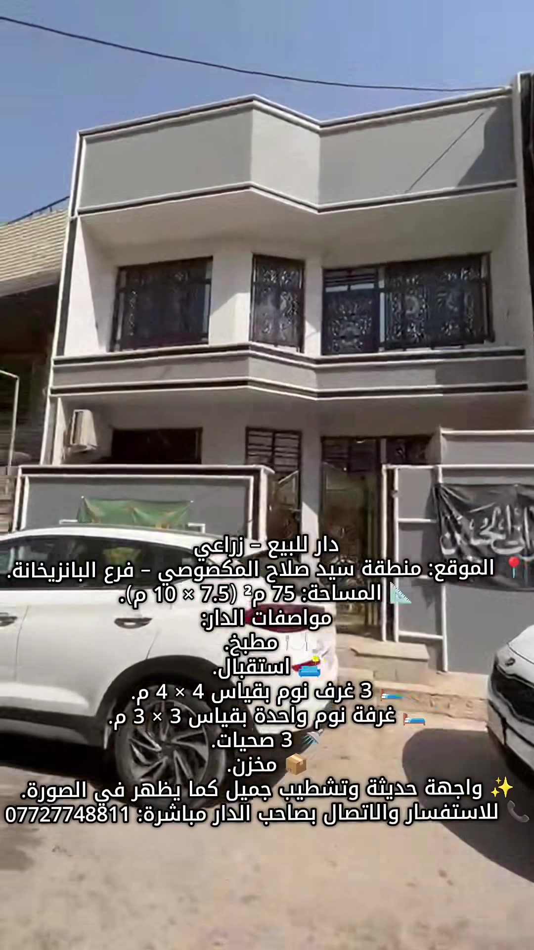دار للبيع – زراعي
📍 الموقع: منطقة سيد صلاح المكصوصي – فرع البانزيخانة.
📐 المساحة: 75 م² (7.5 × 10 م).
مواصفات الدار:
🍽️ مطبخ.
🛋️ استقبال.
🛏️ 3 غرف نوم بقياس 4 × 4 م.
🛏️ غرفة نوم واحدة بقياس 3 × 3 م.
🚿 3 صحيات.
📦 مخزن.
✨ واجهة حديثة وتشطيب جميل كما يظهر في الصورة.
📞 للاستفسار والاتصال بصاحب الدار مباشرة: ***********
 #مكتب_المستشار_للمقاولات
 #عقارات_بغداد
