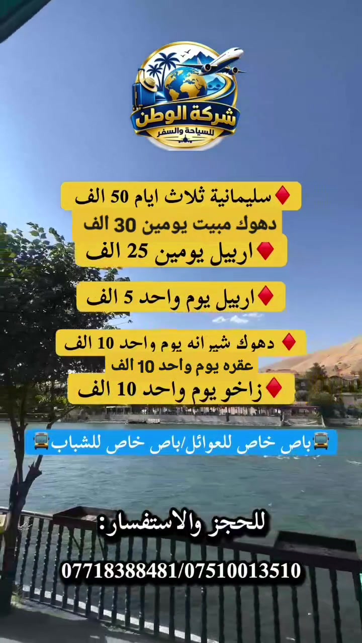‼️تعلن شركة الوطن للسياحة والسفر .‼️
#اقوى برامج الكروبات السياحية.💯
#لادوخ وتحتار باريس افضل اختيار.💯
منشأتنا_حديثة_VIP/🚍فنادقنا_4_نجوم_حقيقية*⭐️⭐️⭐️⭐️
🚍منشأت خاصه بلعوائل / منشأت خاصه بلشباب🚍
________________________________

1️⃣سليمانية ثلاث ايـام(50.000)الف انطلاق يوم (الخميس)🚌

♦️جديدنا💯
2️⃣اربيل يومين (25.000)الف انطلاق يوم (الجمعة)(مصايف عقره +مصايف اربيل)🚌

3️⃣دهوك يومين (30.000)الف انطلاق يوم (الجمعة)(مصايف شيرانه +مصايف زاخو)🚌

4️⃣اربيل يوم واحد (5.000)الف انطلاق يوم (الثلاثاء و الجمعة)🚌

5️⃣دهوك يوم واحد (10.000)الف انطلاق يوم (ثلاثاء و الجمعة)🚌

6️⃣زاخو يوم واحد (10.000)الف انطلاق يوم (الثلاثاء و الجمعة)✈️
7 _ عقره يوم واحد (10.000)ألف انطلاق يوم (الثلاثاء و الجمعة) 🚌
________________________________

1️⃣سليمانيه 3 ايام 2 ليالي ( 50.000 الف)
(الانطلاق يوم الخميس )
( بحيره سد دوكان وركوب الزوراق _ فاملي مول السليمانيه _ بارك أزادي مدينه العاب سليمانيه القديمه _ مصيف شلال احمد اوه المشهور _ مصيف بيارة _ نفق سيتك _ هواري شار المسرح الروماني -جافي لاند (أكبر مدينه ألعاب في الشرق الأوسط) -تلفريك جبل أزمر سليمانية _ كراند كلري_ شارع السالم _ سوق مولوي الشعبي _ مصيف جمي ريزان
_مجدي مول اربيل _ مجدي لاند مدينه ألعاب أربيل )

✅فندق اربع نجوم حقيقي +فطور صباحي اوبن بوفيه.
✅ منشات حديثة ومكيفة .

________________________________

‎#جديدنا💯

2️⃣أربيل 2 ايام مصايف اربيل وداخل (25.000
الف )
(الانطلاق يوم الجمعه )
اليوم الاول:(مصايف عقره)

(مصيف شلال سيبا-مصيف كلي زنطه-استراحة مطعم -مصيف بيريس -مصيف شلال بجيل)

♦️مبيت شقلاوه

(مصايف اربيل : مصيف كلي علي بك_شلالات بيخال_ومنتجع شنكل بانه السياحي _مصيف خليفان_ومصيف جنديان العين السحريه _راوندوز_وادي الموت.)

✅فندق اربع نجوم حقيقي +فطور صباحي اوبن
بوفيه.
✅ منشات حديثة ومكيفة .

________________________________

3️⃣دهوك يومين (مصايف شيرانه+مصايف زاخو) (30.000 الاف )
( الانطلاق يوم الجمعه )
اليوم الاول:
( مصيف شيرانه المياه الزرقاء _ مصيف سولاف -مصيف فين _ مصيف شلال اشاوه _ الجسر الخشبي _زاويته -سد دهوك- مدينه العاب دريم ستي _ فاملي مول و فاملي فان _ حديقه الحيوانات _جبل زاوه)
اليوم الثاني:
( كورنيش زاخو _ مصيف سونيمير _ مصيف دشتتاخ التركي- مصيف برخ _ مطعم _ مصيف شرانش _ جسر العباسي _كارفور فاملي مول ).

________________________________

4️⃣ أربيل يوم واحد برنامج المصايف (5.000)الف
( الانطلاق يوم الثلاثاء و الجمعه )
( شلال بيخال السياحي _ مصيف كلي علي بك -منتجع شنكل بانه السياحي _ مصيف خليفان _ وادي الموت _ مصيف جنديان العين السحريه _ جولة مسائيه في سوق (شقلاوه) - مجدي لاند أربيل مدينه ألعاب )

✅ منشات حديثة ومكيفة .

________________________________

5️⃣دهوك يوم واحد مصايف شيرانه (10.000 الاف )
( الانطلاق يوم الثلاثاء والجمعه )
( مصيف شيرانه المياه الزرقاء _ مصيف سولاف -مصيف فين _ مصيف شلال اشاوه _ الجسر الخشبي _زاويته - مدينه العاب دريم ستي _ فاملي مول و فاملي فان _ حديقه الحيوانات _جبل زاوه اختياري)

________________________________

6️⃣ برنامج زاخو يوم واحد (10.000)الف
(الانطلاق يوم الثلاثاء و الجمعه )
( كورنيش زاخو _ مصيف سونيمير _ مصيف دشتتاخ التركي- مصيف برخ _ مطعم _ مصيف شرانش _ جسر العباسي _كارفور فاملي مول _جبل زاوه اختياري)

________________________________

#يتوفر لدينا حجز مزارع وكوسترات نقل .
#يتوفر لدينا سيارات خصوصي حديثه

✅فنادق ديلوكس اربع نجوم حقيقية+فطور
صباحي
✅كادر سياحي متمرس
‼️ الاطفال من سنه الى خمس سنوات مجانا.
‼️من سته سنوات الى عشر سنوات نصف
البطاقه.
✅خصم للمجموعات الكبيرة.
✅ مسابقات وجوائز داخل الحافلات.
‼️(دخوليات المناطق السياحيه على نفقه المسافر )
✅ راحتكم_مضمونه_معناك
✅نسنا الوحيدين لكننا الافضل في مجالنا ل ✅جرب وعيش اجواء السفر مع شركه الوطن
🔸 للحجز والاستفسار:
*********** واتساب☎️
*********** واتساب☎️
📍 موقع الشركه :الموصل -مدخل السكر مقابل المستشفى
☎️اتصل وثبت حجزك من الان☎️***********
