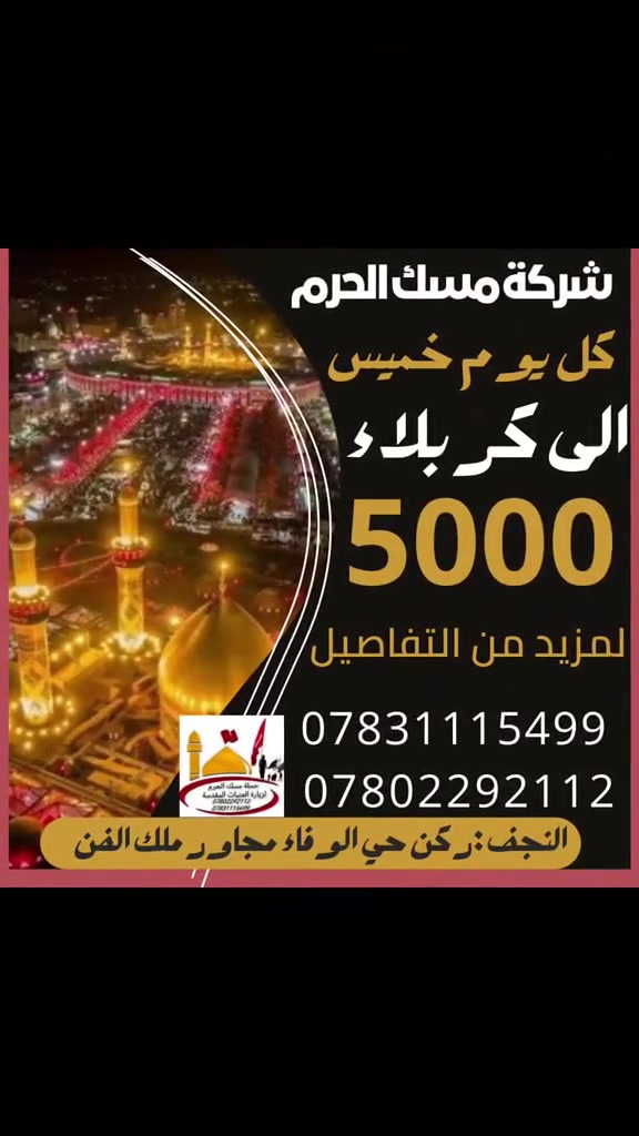 شركة_مسك_الحرم
لزيارة العتبات المقدسة
   🔸🔸🔸🔸🔸🔸🔸
تنطلق حملتنا لزيارة أبا عبدالله الحسين وأخيه ابا الفضل العباس عليهم السلام. 
〰️〰️〰️〰️〰️〰️
انطلاق الباص كل يوم خميس   الساعه 3 ظهراً والعوده الساعة 9:30 ليلا. 
  🔸🔸🔸🔸🔸🔸🔸
سعر النفر 5000 الف  منشاءة او كوستر 
  🔸🔸🔸🔸🔸🔸🔸
🙋لتحتار المسك الاقوى والانسب بالاسعار وللحجز فقط ارسل رساله عن طريق واتساب اسم والعدد ورقم التلفون ونكلك تم الحجز🙋
👈 علما ان الحجز مسبق 📲للاستفسار الاتصال واتساب
بإدارة :
حجي احمد ***********  
باقر السعدي***********
**********************
النجف الاشرف :ركن حي الوفاء مقابيل حي الشهداء مجاور ملك الفن.
