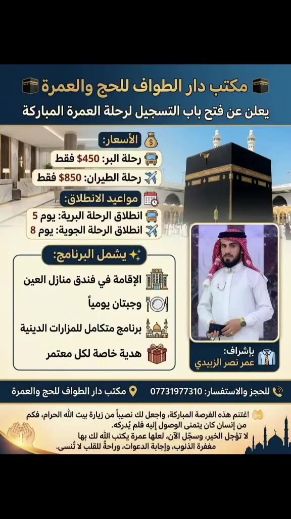 🕋 مكتب دار الطواف للحج والعمرة يعلن عن فتح باب التسجيل لرحلة العمرة المباركة

✨ فرصة عظيمة لزيارة بيت الله الحرام والمسجد النبوي مع خدمات متميزة وتنظيم يليق بضيوف الرحمن.

💰 الأسعار:
🚌 رحلة البر: 450 دولار فقط
✈️ رحلة الطيران: 850 دولار فقط

📅 مواعيد الانطلاق:
🚌 الرحلة البرية: يوم 5
✈️ الرحلة الجوية: يوم 8

✨ يشمل البرنامج:
🏨 الإقامة في فندق منازل العين
🍽️ وجبتان يوميًا
🕌 برنامج متكامل للمزارات الدينية
🎁 هدية خاصة لكل معتمر

👔 بإشراف: عمر نصر الزبيدي
📞 للحجز والاستفسار: ***********
📍 مكتب دار الطواف للحج والعمرة

🤲 لا تؤجل زيارة بيت الله الحرام، فالعمر يمضي، والفرص لا تتكرر دائمًا. اغتنم هذه الأيام المباركة، واجعل لك نصيبًا من الطواف والسعي والدعاء عند أطهر بقاع الأرض.

🌿 لعلها عمرة يكتب الله لك بها مغفرةً للذنوب، وتفريجًا للهموم، واستجابةً للدعوات، وراحةً للقلب لا تضاهيها راحة.

سجّل الآن، وابدأ رحلةً تغيّر حياتك بإذن الله.إذا أردته بصيغة أكثر فخامة أو بأسلوب تسويقي يجذب عددًا أكبر من المسجلين، أستطيع صياغته بذلك أيضًا.
