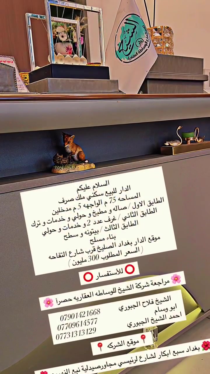 ⭕️ للأستفسار ⭕️

🌸 مراجعة شركة الشيخ للوساطه العقاريه حصرآ 🌸

الشيخ فلاح الجبوري          *********** 
ابو وسام                               *********** 
احمد الشيخ الجبوري                 ***********

                          📍موقع الشركه 📍

🌺بغداد سبع ابكار لشارع لرئيسي مجاورصيدلية نبع النهرين🌺
