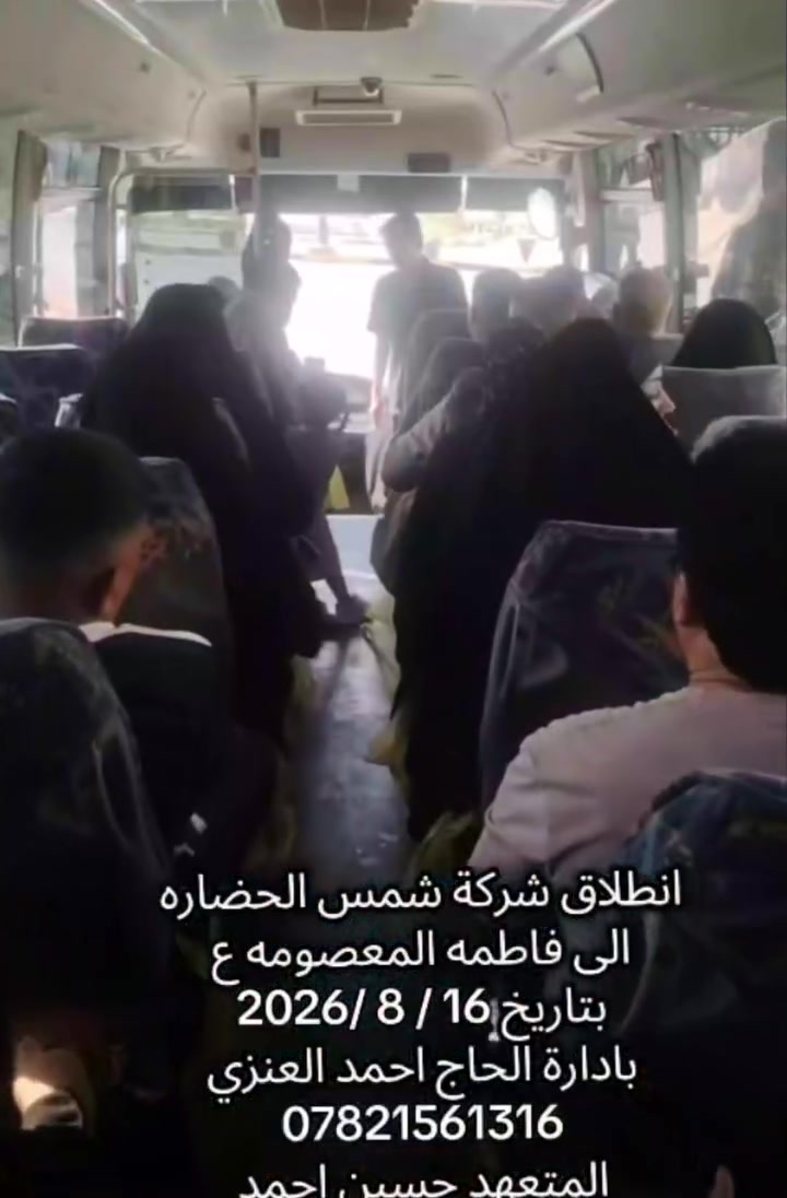 اللهم صل على محمد وال محمد 
شمس الحضاره للسفر والسياحه 
الحاج احمد العنزي 
الحمد.لله  انطلاق رحلة ايران بري  اليوم الأحد 16/8/2026
لزيارة الامام الرضا ع  والسيد ه فاطمه المعصومه ع 
نتمنى لهم سلامة الوصول وقبول الاعمال ان شاء الله 
المتعهد حسين احمد العنزي 

رحلتنا القادمه يوم الاحد 23 /8/2026   ان شاء الله 
سارع بل حجز مقاعد محدوده 
فنادق قرب الحرم  
سيارات رجال الأعمال vip   
فندق درجه اولى  حديث قرب السيده معصومه  ع  
للاستفسار 
***********
***********
الحاج احمد العنزي  كربلاء 
الشركه مجازه من قبل هيئة السياحه  665
