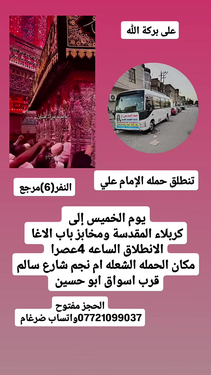 على بركة الله 
تنطلق حمله الإمام علي(ع)
1-يوم الخميس إلى كربلاء المقدسة ومخابز باب الاغا 
الانطلاق الساعه 4عصرا النفر(6)مرجع 

2-ويوم الجمعه إلى النجف الاشرف وزياره المقابر ولكوفه 
الانطلاق الساعه 8ونص مساء النفر(10)مرجع 

مكان الحمله الشعله ام نجم شارع سالم 
قرب أسواق ابو حسين 
الحجز مفتوح ***********واتساب ضرغام
