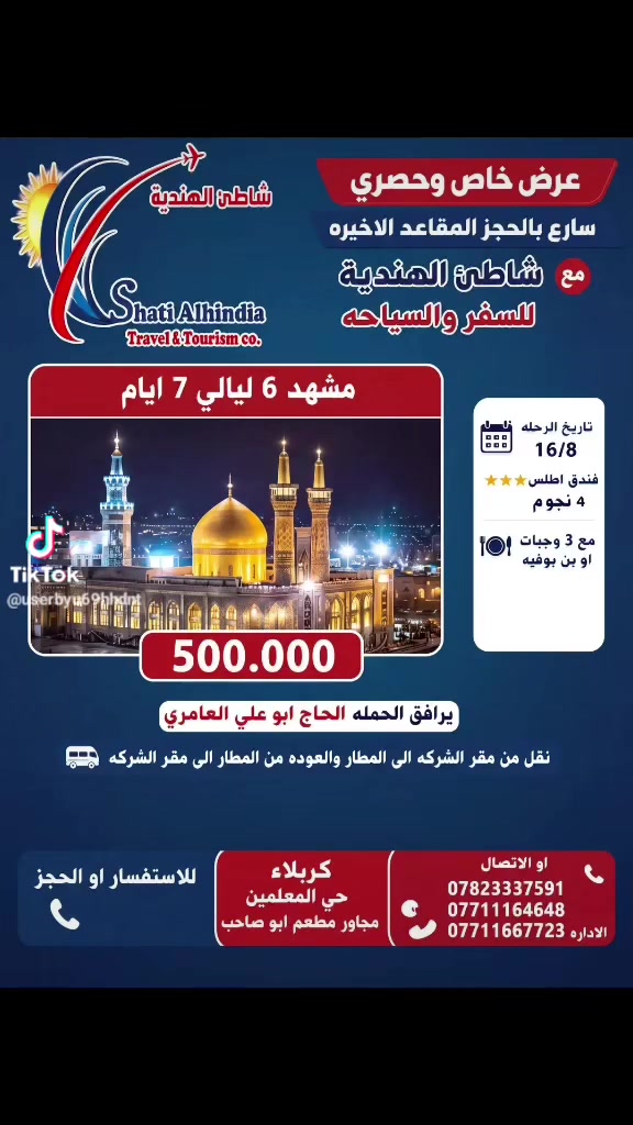 عرض المقاعد الاخيره
سارعوا بالحجز
تاريخ 16/8
500.000 دينار

حملة مشهد.  طيران. 7 ايام
فندق اطلس
3 وجبات طعام
يرافق الحمله الحاج ابو علي العامري
نقل من مقر الشركه الى المطار والعوده الى مقر الشركه
برنامج ديني سياحي
للاستفسارواو الحجز
***********
***********
*********** 
كربلاء حي المعلمين مجاور مطعم ابو صاحب
