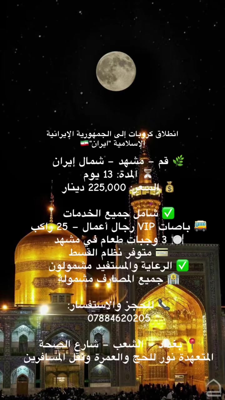 🌿 قم – مشهد – شمال إيران
⏳ المدة: 13 يوم
💰 السعر: 225,000 دينار

✅ شامل جميع الخدمات
🚌 باصات VIP رجال أعمال – 25 راكب
🍽️ 3 وجبات طعام في مشهد
💳 متوفر نظام القسط
✅ الرعاية والمستفيد مشمولون
🏦 جميع المصارف مشمولة

📞 للحجز والاستفسار:
***********

📍 بغداد – الشعب – شارع الصحة
المتعهدة نور للحج والعمرة ونقل المسافرين
 #ايران  #مشهد  #قم  #الامام_الرضا
