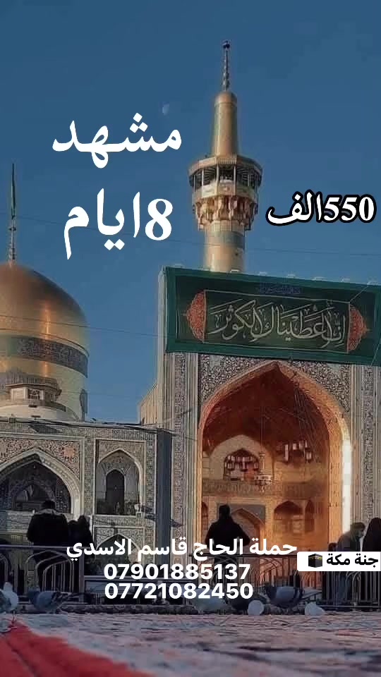 كل يوم رحلة 
الى مشهد المقدسة 
زيارة الامام الرضا ع 
8ايام 550الف 
البرنامج يشمل جميع الخدمات 
طيران من بغداد الى مشهد تووي 
ثلاث وجبات طعام 🥘 🍮🧀🍳
فندق جولات سياحية ودينية 
للحجز والاستفسار الاتصال على الارقام الموجودة 
او زورو موقعنا في الكاظمية المقدسة 
شارع باب القبلة قرب سيد ضياء ابو كبة 
شركة جنة مكة للسفر والسياحة 
حملة الحاج قاسم الاسدي 
***********
***********

