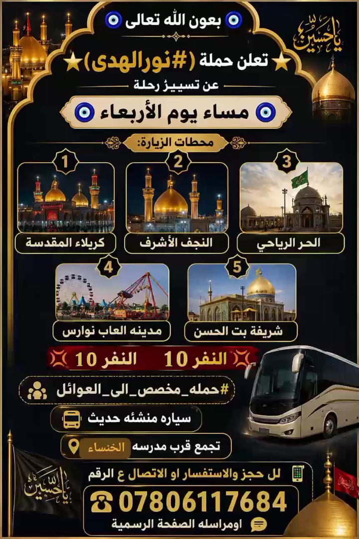 🧿بعون الله تعالى🧿
⭐تعلن حملة (#نورالهدى) الئ

⭐زيارة                🧿 مساء يوم الاربعاء

1كربلاء المقدسه.         2 النجف الاشرف.       3 الحر الرياحي

4 ومدينه العاب نوارس.    5 شريفه بت الحسن 

💢النفر10💢النفر 10
#
#حمله-مخصص الى العوائل 
سياره منشئه حديث 🚎
تجمع قرب مدرسه الحنساء
لل حجز والاستفسار او الاتصال ع الرقم 📲

☎️***********
اومراسله الصفحة الرسمية
