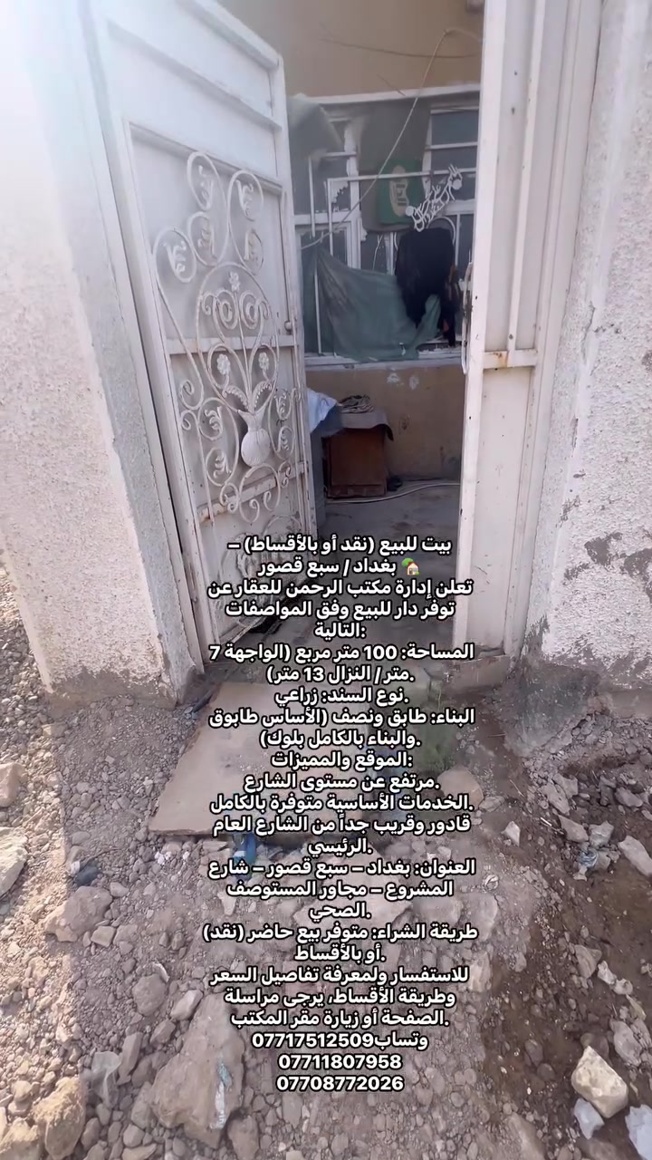 بيت للبيع (نقد أو بالأقساط) – بغداد / سبع قصور 🏡
تعلن إدارة مكتب الرحمن للعقار عن توفر دار للبيع وفق المواصفات التالية:
 المساحة: 100 متر مربع (الواجهة 7 متر / النزال 13 متر).
 نوع السند: زراعي.
 البناء: طابق ونصف (الأساس طابوق والبناء بالكامل بلوك).
 الموقع والمميزات:
 مرتفع عن مستوى الشارع.
 الخدمات الأساسية متوفرة بالكامل.
 قادور وقريب جداً من الشارع العام الرئيسي.
 العنوان: بغداد – سبع قصور – شارع المشروع – مجاور المستوصف الصحي.
طريقة الشراء: متوفر بيع حاضر (نقد) أو بالأقساط.
للاستفسار ولمعرفة تفاصيل السعر وطريقة الأقساط، يرجى مراسلة الصفحة أو زيارة مقر المكتب.
وتساب***********
***********
***********

