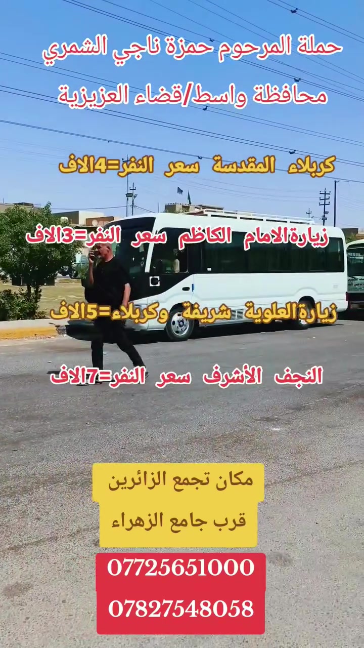 👈👈تخفيضات في الاسعار بلاش بلاش
(#رحلتنا_يوم_غدآالأربعاء) 
سعر النفر=٣الاف #زيارةالإمام_الكاظم ع
سعر النفر=5الاف #شريفة➕#كربلاءالمقدسة
💢#حملة_المرحوم حمزة ناجي الشمري 💢
              واسط/ قضاء العزيزية
باص رقم=1⃣
سعر 3000الاف دينار الى #الامام_الكاظم ع
👈((#الذهاب_يوم_غدآالاربعاء)) 
من الساعة00, 1الضهر_الى _00, 9ليلآ
💢&&_____&&💢&&______&&💢
باص=2⃣
👈سعرالنفر 👈«5000الاف دينار فقط»
زيارة👈{ #العلويه_شريفه ➕#كربلاءالمقدسة}
الذهاب👈💢 #يـــــــوم_غدآالأربعاء💢
الذهاب الساعه⏰ 00, 1 ظهرآ  
العودة الساعه⏰ 00, 10 ليلآ 
✍️للحجز الاتصال او مراسلت الصفحه
*********** +واتساب
***********💢***********
مكان تجمع الزائرين قرب جامع الزهراء دخل المحدود
 ((((ومن الله التوفيق ربي يرزق الجميع))))
