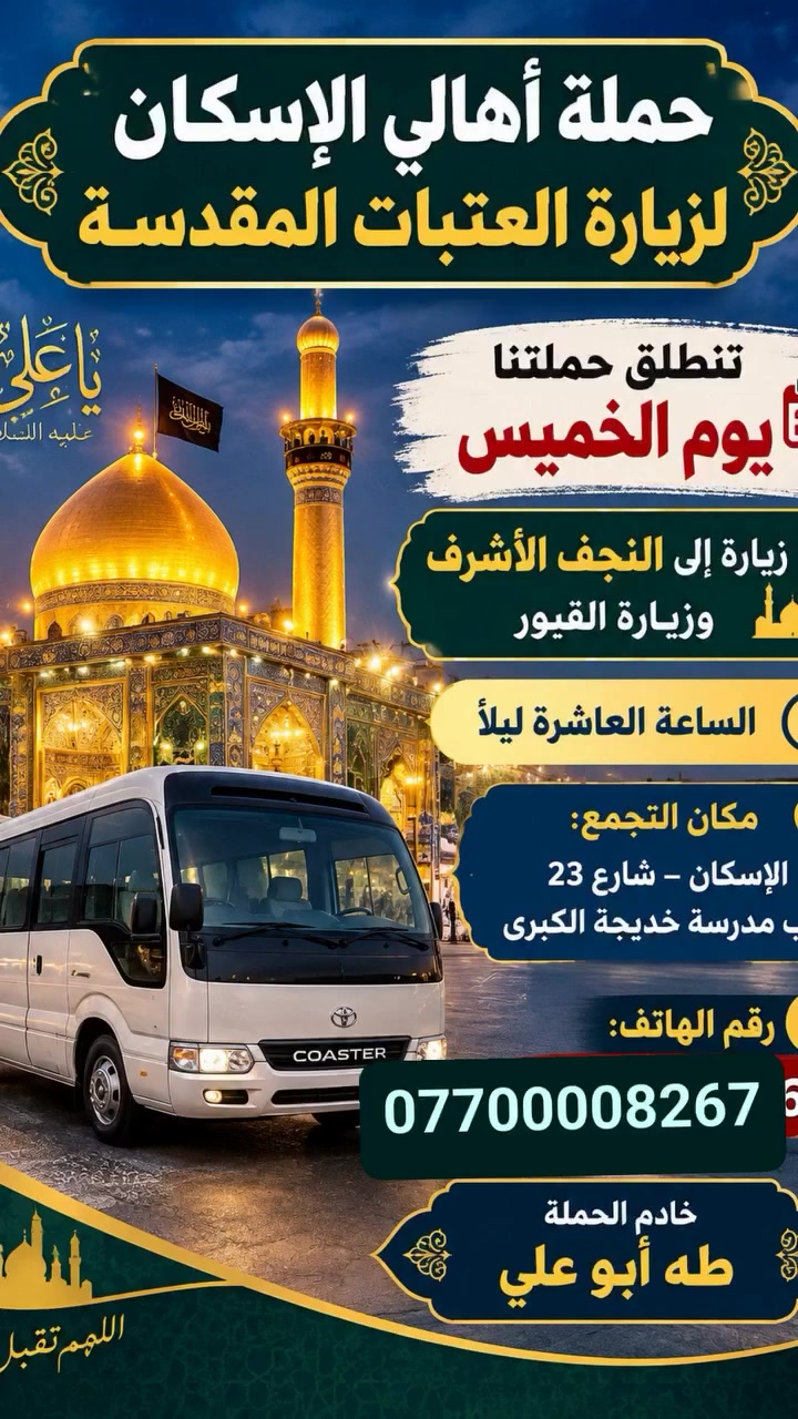 حمله اهالي الاسكان لزيارة العتبات المقدسه
كل يوم خميس زياره إلى كربلاء المقدسه 
الانطلاق الساعه ٨ مساء
الخميس زياره إلى النجف الاشرف وزياره القبور 
الانطلاق الساعه 10مساء
الاسكان شارع 23قرب مدرسة خديجه الكبرى 
***********. طه أبو علي

