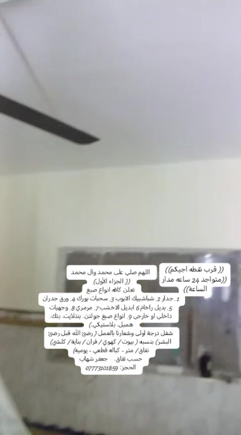 اللهم صلي على محمد وآل محمد
(( الجزاء الأول) 
تعلن كافه انواع صبغ
1. جدار 2. شباشبيك الابوب 3. سحبات بورك 4. ورق جدران 5. بديل راخام 6 ابديل الاخشب 7. مرمري 8. وجهيات داخلي او خارجي 9. انواع صبغ جولتن. بنتلايت. بتك. همبل. بلاستيكي.)
شغل درجة أولى وشعارنا بالعمل ( رضئ الله قبل رضئ البشر) بنسبه ( بيوت / كهوي / فران / بناية / كلشي)
تفاق / متر - كباله قطعي - يوميه)
حسب تفاق.    جعفر شهاب
الحجز: ***********

((قرب نقطه اجيكم))

((متواجد 24 ساعه مدار الساعة))
