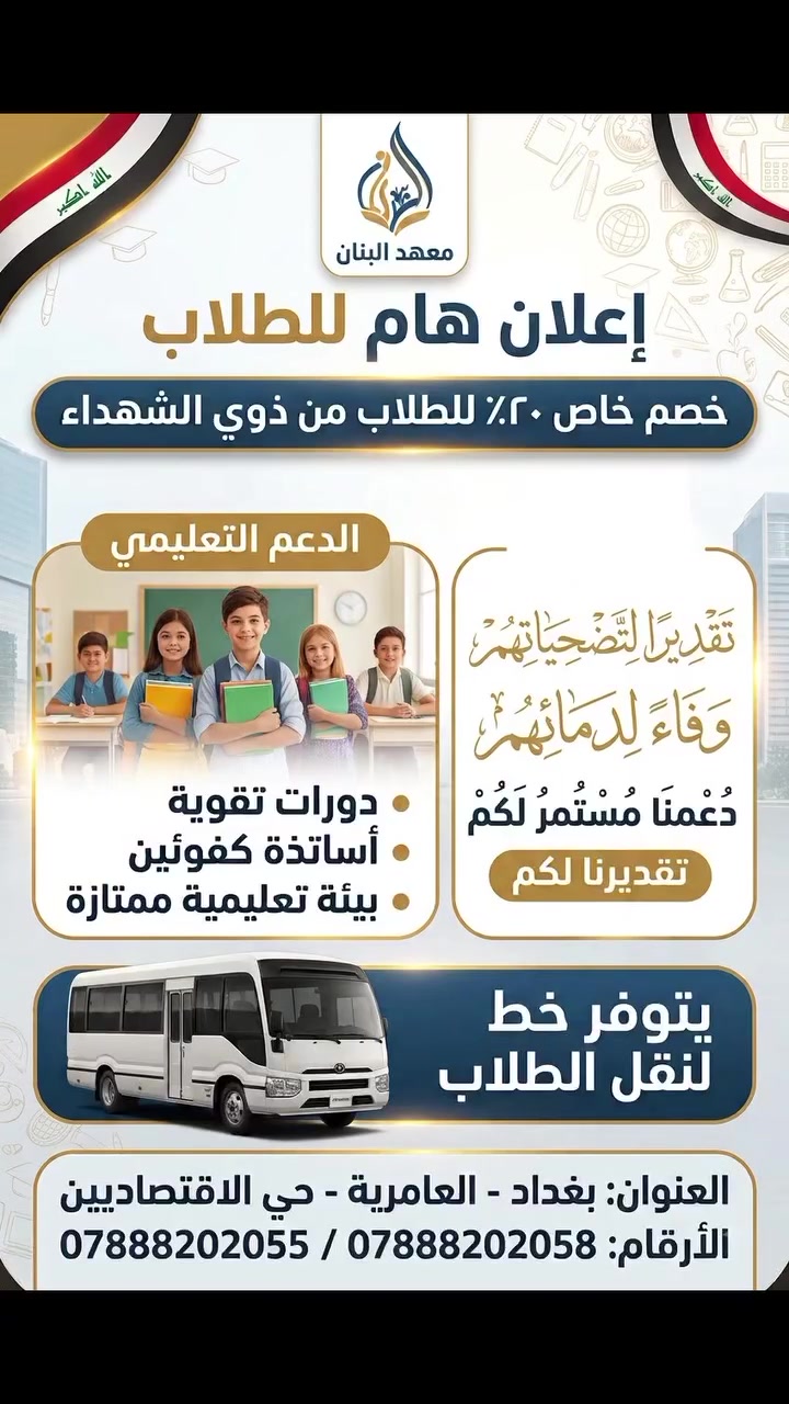 تقديرًا وتكريمًا لأبنائنا الأبطال 🇮🇶✨
​يعلن معهد البنان عن تقديم خصم خاص بنسبة 20% لجميع الطلاب من ذوي الشهداء، دعمًا لمسيرتهم التعليمية ووفاءً لما قدمه أبطال العراق.
​🚌 المميزات:
• كادر تدريسي كفؤ ومتميز.
• بيئة تعليمية متكاملة.
• توفر خط لنقل الطلاب لضمان وصولهم الراحل والآمن.
​📍 العنوان: بغداد - العامرية - حي الاقتصاديين
📞 للتواصل والاستفسار:
*********** / ***********
#تدريس
#تدريس
#تطوير_التعليم
#طلاب_العراق #العامرية
