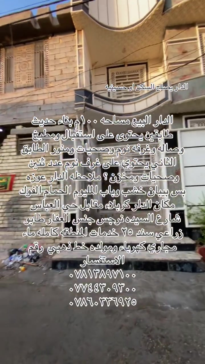سلام علكم يوجد دار البيع مساحه ١٠٠ م بناء حديث يحتوى على استقبال ومطبخ وصاله وغرفه نوم وصحيات ومنور الطابق الثاني يحتوى على غرف نوم عدد ثنين وصحيات ومخزن ؟ملاحظة الدار عوزه فقط بيبان خشب وباب المنيوم الحمام الفوك مكان الدار كربلاء مقابل حي العباس شارع السيده نرجس جنس العقار طابو زراعي سند ٢٥ خدمات المنطقه كامله تبليط ماء مجاري كهرباء ومولده خط ذهبي رقم الاستفسار 
***********
***********
***********
