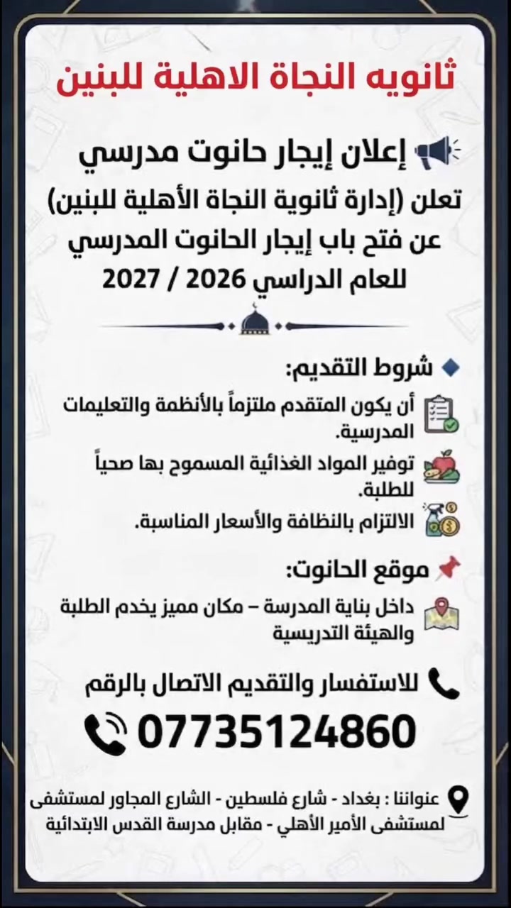 📢 إعلان إيجار حانوت مدرسي

تعلن (إدارة ثانوية النجاة الاهليه للبنين  ) عن فتح باب إيجار الحانوت المدرسي للعام الدراسي 2027/2026 
📌 موقع الحانوت: داخل بناية المدرسة – مكان مميز يخدم الطلبة والهيئة التدريسية

📞 للاستفسار والتقديم الاتصال بالرقم
                                           ***********
عنوانا : بغداد شارع فلسطين- الشارع المجاور لمستشفى الأمير الاهلي مقابل مدرسه القدس الابتدائية

