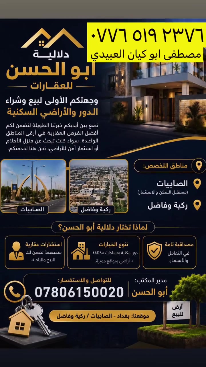 بيع وشراء مصطفى الرماس

نص مكتوب في الصور:
- دلالية أبو الحسن للعقارات وجهتكم الأولى لبيع وشراء الدور والأراضي السكنية نضع بين أيديكم خبرتنا الطويلة لنضمن لكم أفضل الفرص العقارية في أرقى المناطق الواعدة. سواء كنت تبحث عن منزل الأحلام أو استثمار آمن للأراضي، نحن هنا لخدمتكم. مناطق التخصص: الصابييات (مستقبل السكن والاستثمار) ركية وفاضل الصابييات ركية وفاضل لماذا تختار دلالية أبو الحسن؟ استشارات عقارية متخصصة تضمن لك الربح والراحة. تنوع الخيارات دور سكنية بمساحات مختلفة + أراضي بمواقع مميزة. مصداقية تامة في التعامل والأسعار. مدير المكتب: أبو الحسن للتواصل والاستفسار: *********** موقعنا: بغداد - الصابييات / ركية وفاضل