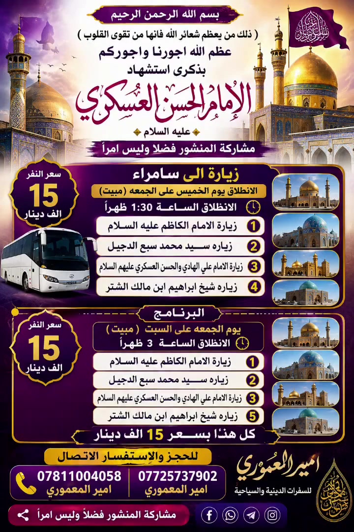 بسم الله الرحمن الرحيم
(ذلك من يعظم شعائر الله فانها من تقوى القلوب) 
عظم الله اجورنا واجوركم بذكرى استشهاد الامام الحسن العسكري عليه السلام
مشاركه المنشور فضلا وليس امرا 
زياره الى سامراء الانطلاق يوم  الخميس على الجمعه مبيت الانطلاق الســـــاعة الساعه 1/30  ظهراً سعر النفر 15 الف دينار 
1)  زياره الامام الكاظم عليه السلام 
2 )  زياره سيد محمد سبع الدجيل 
3 ) زيارة الامام علي الهادي والحسن العسكري عليهم السلام
4) زيارة شيخ ابراهيم ابن مالك الشتر 
➖➖➖➖➖➖➖➖➖➖ البرنامج 
يوم الجمعه على السبت مبيت 
الانطلاق الســـــاعة 3 ظهراً 
 1) زيارة الامام الكاظم عليه السلام 
2) زياره سيد محمد سبع الدجيل 
3) زيارة الامام علي الهادي والحسن العسكري عليهم السلام 
5/ زيارة شيخ ابراهيم ابن مالك الشتر 
كل هذا بســـــعر 15 الف دينار
للحجز والاستفسار الاتصال 
 الارقام الموجوده اسفل المنشور
*********** امير المعموري 
*********** امير المعموري
