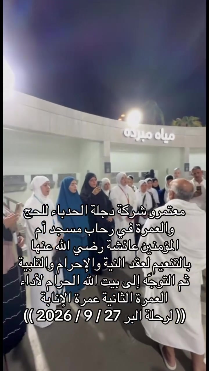 🕋 لبيك اللهم لبيك..
(( لرحلة البر 27 / 9 / 2026 )) 
معتمرو شركة دجلة الحدباء للحج والعمرة في رحاب مسجد أم المؤمنين عائشة رضي الله عنها بالتنعيم، لعقد النية والإحرام والتلبية، ثم التوجّه إلى بيت الله الحرام لأداء العمرة الثانية – عمرة الإنابة.

🤲 تقبّل الله منهم عمرتهم وطاعتهم، وكتب لهم الأجر والمغفرة، وجعل خطواتهم إلى بيته الحرام نورًا وبركة، ورزقهم عمرةً مقبولة وسعيًا مشكورًا وذنبًا مغفورًا.

دجلة الحدباء للحج والعمرة
رفقتكم في رحلة الإيمان إلى أطهر البقاع. 🕋🤍

🏢 شركة دجلة الحدباء للحج والعمرة 

📍 العنوان:
الموصل حي الزهور دورة السيدة جميلة الفرع النازل باتجاه حي المثنى أول فرع على اليمين قرب سنتر بلال للحلاقة
بـإدارة الـحـاج عـلـي الـشـمـاع ابـو الـحـسـن  

📱  ***********    واتساب 
📱  ***********    واتساب 
📱  ***********    واتساب 
📱  ***********    واتساب

#لنكن_جزءا_من_ذكرياتك_المقدسة 🕋✨
