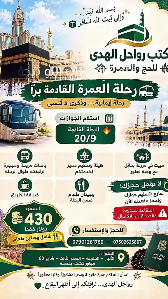 🕋✨ بِسْمِ الله نبدأ… وإلى بيت الله نسافر ✨🕋
🌿 مكتب رواحل الهدى للحج والعمرة 🌿
🚍 رحلة العمرة القادمة برًّا
رحلة إيمانية… وذكرى لا تُنسى
📅 استلام الجوازات لرحلة
🔥 9/17  لغاية 9/20
✅ بعد إتمام رحلة 15/9  ولله الحمد
🚌 باصات مريحة ومجهزة لراحتكم طوال الرحلة
🏛️ هيئة وتنظيم مميز لخدمتكم
🏡 مبيت في مزرعة بحائل مع وجبة فطور
☕ ضيافة الطريق
🍽️ وجبتان طعام ضمن الرحلة
⏳ لا تؤجل حجزك!
🔥 سارع بتسليم جوازك واحجز مقعدك الآن
⚠️ المقاعد محدودة والعدد قابل للاكتمال
💰 السعر: ___430 دولار فقط
📞 للحجز والاستفسار:
*********** — *********** — ***********
📍 العنوان:
الأنبار – الفلوجة – الجسر الثالث – شارع 60
مجاور كشخة بخمسة
🤲 نسأل الله لكم عمرةً مقبولة وسعيًا مشكورًا وذنبًا مغفورًا
رواحل الهدى… نرافقكم إلى أطهر البقاع 🤍
