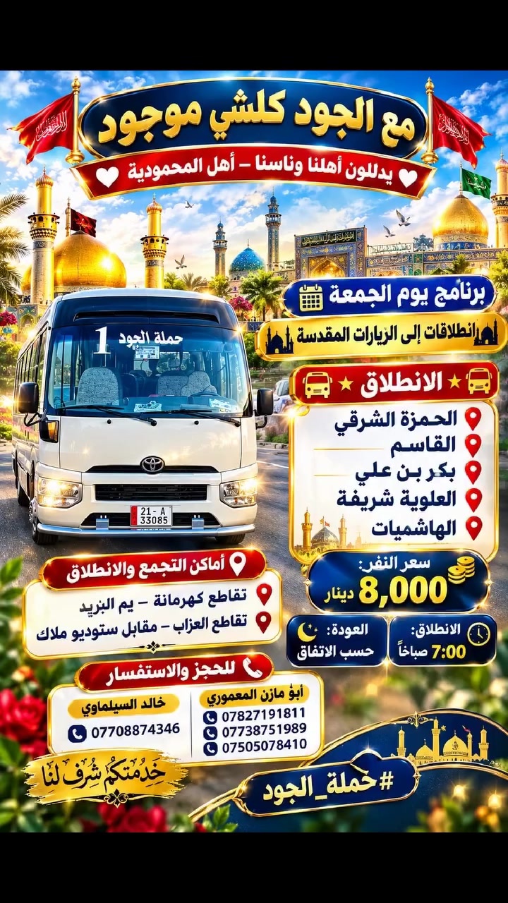 ✨🚩 مع الجود كلشي موجود 🚩✨
❤️ يدللون أهلنا وناسنا – أهل المحمودية ❤️

📅 برنامج يوم الجمعة
🌙🕌 انطلاقات إلى الزيارات المقدسة 🕌🌙

━━━━━━━━━━━━━━━━━━

🚌⭐️ الانطلاق ⭐️🚌

📍 الحمزة الشرقي
➕ القاسم
➕ بكر بن علي
➕ العلوية شريفة
➕ الهاشميات

💰 سعر النفر: 8,000 دينار
🕖 الانطلاق: 7:00 صباحًا
🌙 العودة: حسب الاتفاق

━━━━━━━━━━━━━━━━━━

📍⭐️ أماكن التجمع والانطلاق ⭐️📍

📌 تقاطع كهرمانة – يم البريد
📌 تقاطع العزاب – مقابل ستوديو ملاك

━━━━━━━━━━━━━━━━━━

📞⭐️ للحجز والاستفسار ⭐️📞

👤 أبو مازن المعموري
📱 ***********
📱 ***********
📱 ***********

👤 خالد السيلماوي
📱 ***********

━━━━━━━━━━━━━━━━━━

🤲✨ خدمتكم شرف لنا ✨🤲

🚩⭐️ #حملة_الجود ⭐️🚩
