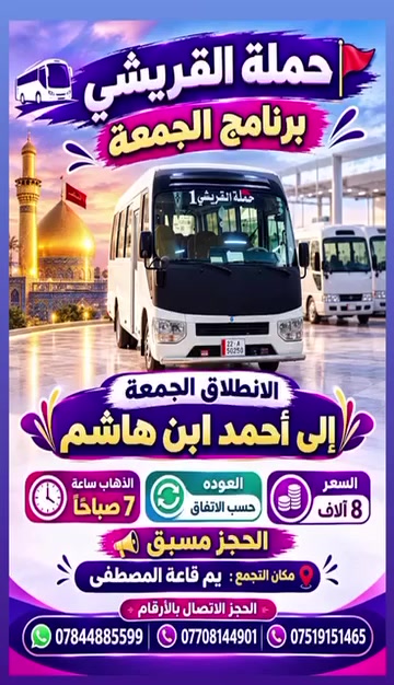 لا توجد تفاصيل

نص مكتوب في الصور:
- حملة القريشي برنامج الخميس الانطلاق الأول الخميس النجف الأشرف + مقبره السعر 5 آلاف الذهاب 2:00 ظهراً العودة 10:00 ليلاً الانطلاق الثاني الخميس النجف الأشرف السعر 5 آلاف الذهاب 9:00 ليلاً (مبيت) العودة 8:00 صباحاً الانطلاق الثاني الخميس كربلاء المقدسه السعر 3 آلاف الذهاب 4:00 عصراً العودة 10:00 ليلاً الانطلاق الثالث الخميس شريفه بنت الحسن ع + عمران ابن علي السعر 4 آلاف الذهاب 4:00 عصراً الانطلاق الرابع الخميس الكاظمية المقدسه السعر 2 آلاف الذهاب 4:00 عصراً العودة 10:00 ليلاً مكان التجمع: يم قاعة المصطفى الحجز الاتصال بل ارقام *********** | *********** | *********** يا حسين يوجد نت داخل السيارة يوجد ماء بارد داخل السيارة باصات حديثه ومكيفه حملة القريشي