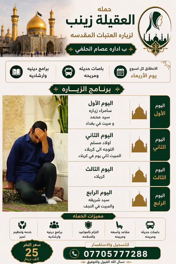 🌿 حملة العقيلة زينب لزيارة العتبات المقدسة 🌿
بإدارة عصام الحلفي

🕌 برنامج زيارة مميز لمدة 4 أيام
انطلاقة أسبوعية كل يوم أربعاء 🚌

📍 اليوم الأول
زيارة سامراء 🕌
• زيارة الإمامين العسكريين (عليهما السلام)
• زيارة سيد محمد
• المبيت في بغداد

📍 اليوم الثاني
• زيارة أولاد مسلم
• التوجه إلى كربلاء المقدسة
• المبيت في كربلاء

📍 اليوم الثالث
• يوم كامل في كربلاء المقدسة
• زيارة العتبات المقدسة وقضاء وقت للعبادة والزيارة

📍 اليوم الرابع
• زيارة سيد شريفة
• التوجه إلى النجف الأشرف
• المبيت في النجف

✨ مميزات الحملة:
🚌 باصات حديثة ومريحة
💺 مقاعد واسعة ومريحة
🕌 برامج دينية وإرشادية
⏰ الالتزام بالمواعيد
🤲 خدمة وتنظيم مميز

💰 سعر الزيارة للنفر: 25 ألف دينار فقط

📞 للتسجيل والاستفسار:
***********

🌹 نسأل الله القبول والتوفيق للجميع 🌹
حملة العقيلة زينب – زيارتكم علينا وراحتكم تهمنا
