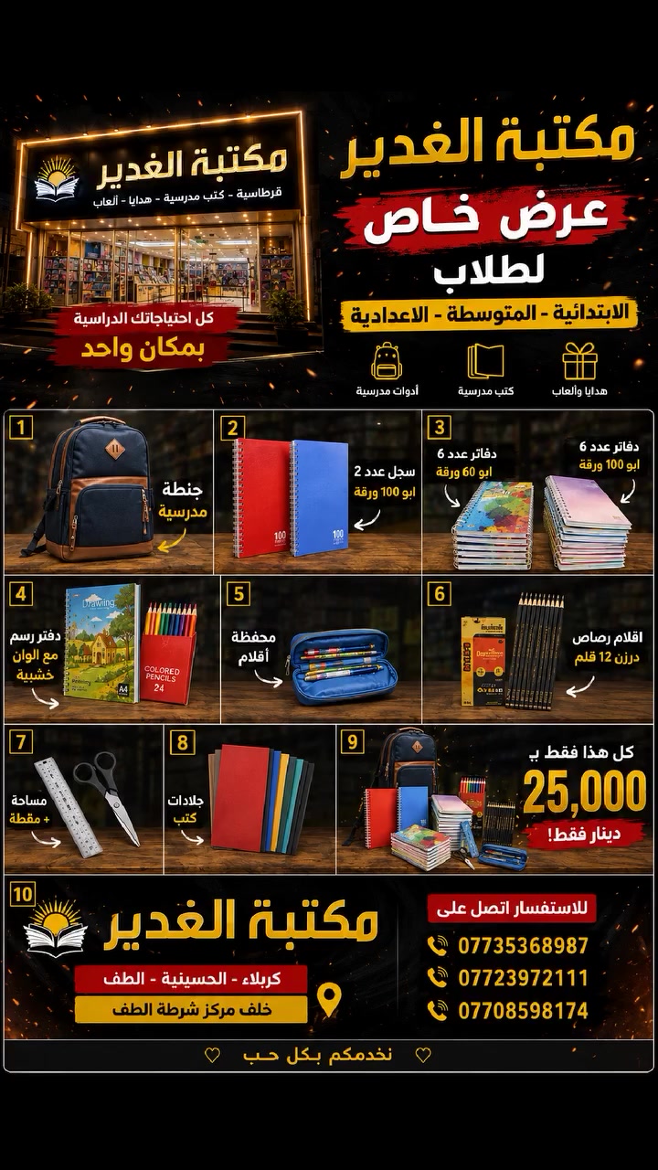 📣 عرض العودة للمدارس الأقوى! 🎒
بمناسبة اقتراب العام الدراسي الجديد، وفرنالكم بكج التوفير المتكامل لطلابنا الأعزاء في المراحل (الابتدائية، المتوسطة، والإعدادية). جهزنا كل اللي يحتاجه الطالب بأسعار تناسب الجميع!
✨ محتويات العرض:
 * 🎒 جنطة مدرسية
 * 📓 سجل عدد ٢ (أبو ١٠٠ ورقة)
 * 📘 دفاتر عدد ٦ (أبو ١٠٠ ورقة)
 * 📒 دفاتر عدد ١٢ (أبو ٦٠ ورقة)
 * 🎨 دفتر رسم مع ألوان خشبية
 * 👝 محفظة أقلام
 * ✏️ درزن أقلام رصاص (١٢ قلم)
 * ✂️ مساحة + مقطاطة
 * 📚 جلادات كتب
💥 كل هذا بسعر ٢٥ ألف دينار فقط! 💥
📍 العنوان:
مكتبة الغدير (علاء المصور)
كربلاء - الحسينية - الطف
خلف مركز شرطة الطف
📞 للحجز والاستفسار اتصلوا بينا على الأرقام:
 * ***********
 * ***********
 * ***********
سارعوا بالاستفادة من العرض قبل نفاذ الكمية! 
 #كربلاء #الحسينية #طلاب #المدرسة  #العراق #قرطاسية

